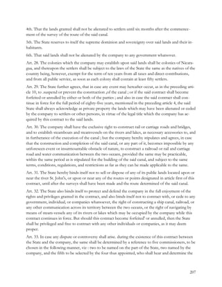 4th. That the lands granted shall not be alienated to settlers until six months after the commence-
ment of the survey of the route of the said canal.
5th. The State reserves to itself the supreme dominion and sovereignty over said lands and their in-
habitants.
6th. That said lands shall not be alienated by the company to any government whatsover.
Art. 28. The colonies which the company may establish upon said lands shall be colonies of Nicara-
gua, and thereupon the settlers shall be subject to the laws of the State the same as the natives of the
country being, however, exempt for the term of ten years from all taxes and direct contributions,
and from all public service, as soon as each colony shall contain at least fifty settlers.
Art. 29. The State further agrees, that in case any event may hereafter occur, as in the preceding arti-
cle 10, to .suspend or prevent the construction ,of the canal ; or if the said contract shall become
forfeited or annulled by either or both of the parties ; and also in case the said contract shall con-
tinue in force for the full period of eighty-five years, mentioned in the preceding article 4, the said
State shall always acknowledge as private property the lands which may have been alienated or ceded
by the company to settlers or other persons, in virtue of the legal title which the company has ac-
quired by this contract to the said lands.
Art. 30. The company shall have the exclusive right to construct rail or carriage roads and bridges,
and to establish steamboats and steamvessels on the rivers and lakes, as necessary accessories to, and
in furtherance of the execution of the canal ; but the company hereby stipulates and agrees, in case
that the construction and completion of the said canal, or any part of it, becomes impossible by any
unforeseen event or insurmountable obstacle of nature, to construct a railroad or rail and carriage
road and water communication between the two oceans, provided the same may be practicable,
within the same period as is stipulated for the building of the said canal, and subject to the same
terms, conditions, regulations, and restrictions as far as they can be made applicable to the same.
Art. 31. The State hereby binds itself not to sell or dispose of any of its public lands located upon or
near the river St. John's, or upon or near any of the routes or points designated in article first of this
contract, until after the surveys shall have been made and the route determined of the said canal.
Art. 32. The State also binds itself to protect and defend the company in the full enjoyment of the
rights and privileges granted in the contract, and also binds itself not to contract with, or cede to any
government, individual, or companies whatsoever, the right of constructing a ship canal, railroad, or
any other communication across its territory between the two oceans, or the right of navigating by
means of steam-vessels any of its rivers or lakes which may be occupied by the company while this
contract continues in force. But should this contract become forfeited' or annulled, then the State
shall be privileged and free to contract with any other individuals or companies, as it may deem
proper.
Art. 33. In case any dispute or controversy shall arise. during the existence of this contract between
the State and the company, the same shall be determined by a reference to five commissioners, to be
chosen in the following manner, viz : two to be named on the part of the State, two named by the
company, and the fifth to be selected by the four thus appointed, who shall hear and determine the



                                                                                                       207
 