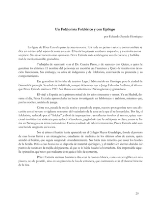 Un Folclorista Folclórico y con Epílogo
                                                                          por Eduardo Zepeda-Henríquez


        La figura de Pérez Extraña parecía extra-terrestre. Era la de un petiso o retaco, como también se
dice en mi tierra del sujeto de corta estatura. Él tenía las piernas zambas o arqueadas, y caminaba como
un jinete. No era ceniciento sino quemado. Pérez Extraña solía embriagarse con frecuencia, y hablaba
mal de medio mundillo granadino.
               Trabajaba de secretario con el Dr. Cuadra Pasos, y de secreteo con Quico, a quien le
gustaban los chismes. El nombre del personaje en cuestión era Francisco y Quico le trataba con devo-
ción franciscana. Sin embargo, su obra de indigenista y de folclorista, contradecía su presencia y su
comportamiento.
              Era granadino de las islas de nuestro Lago. Había nacido en Ometepe pero la ciudad de
Granada le protegía. Su edad era indefinida, aunque debemos creer a Jorge Eduardo Arellano, al afirmar
que Pérez Extraña nació en 1917. Sus libros son radicalmente Nicaragüenses y granadinos.
                Él viajó a España en la primera mitad de los años cincuenta y tantos. Ya en Madrid, du-
rante el día, Pérez Extraña aprovechaba las becas investigando en bibliotecas y archivos, mientras que,
por las noches, andaba de juerga.
                 Cierta vez, pasada la media noche y pasado de copas, nuestro protagonista tuvo una dis-
cusión con el sereno o vigilante nocturno del vecindario de la casa en la que él se hospedaba. Por fin, el
folclorista, seducido por el “folclor”, cubrió de improperios o restallantes insultos al sereno, quien reac-
cionó también con violencia para reducir al insolente, pegándole con la cachiporra o clava, como se lla-
ma en Nicaragua esa arma contundente. Como resultado de tal enfrentamiento, Pérez Extraña salió con
una herida sangrante en la cara.
                No sé cómo el herido había aparecido en el Colegio Mayor Guadalupe, donde el portero
de esas horas llamó a un nicaragüense, estudiante de medicina de los últimos años de carrera, quien
atendió al herido, que seguía sangrando abundantemente. No había más remedio que coser los bordes
de la herida. Pero a esas horas no se disponía de material quirúrgico, y el médico en ciernes decidió dar
puntos de sutura en la mejilla del paciente, al que se le había bajado la borrachera. Era impensable aque-
lla operación, que tuvo que realizarse con aguja e hilo de costurera.
                Pérez Extraña anduvo bastantes días con la costura blanca, como un jeroglífico en una
pizarra, no de pizarrín, sino en un pizarrón de los de entonces, que contrastaba con el blancor hiriente
de la tiza.




                                                                                                     20
 
