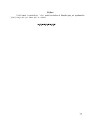 Epílogo
         En Nicaragua, Francisco Pérez Extraña acabó graduándose de abogado, quizá por aquello de los
pleitos, aunque los suyos tenían poco de judiciales.



                                    




                                                                                               21
 
