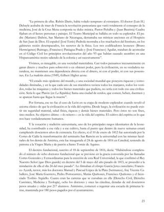 “La primera de ellas. Rubén Darío, había volado temprano al extranjero. El doctor (Luis H.)
Debayle acababa de traer de Francia la revolución pasteuriana que varió totalmente el concepto de la
medicina, José de la Cruz Mena componía su dulce música. Pastor Peñalba y (Juan Bautista) Cuadra
fijaban en el lienzo personas y paisajes. El Teatro Municipal se hallaba en todo su esplendor. El pa-
dre (Mariano) Dubón, San Mariano de Nicaragua, derramaba sus místicas unciones en el Hospicio
de San Juan de Dios. El español (José Entío) Pedrola mostraba a los muchachos del Instituto, en los
gabinetes recién desempacados, los secretos de la física. Los tres codificadores leoneses: (Bruno
Hermógenes) Buitrago, (Francisco) Paniagua Prado y (José Francisco) Aguilar, trataban de acomodar
en el Código Civil los principios revolucionarios del año 93 que habían causado asombro en una
Hispanoamérica recién saliendo de la colonia y así sucesivamente”.
        Vivimos, es innegable, en una sociedad materialista. Casi todos pensamos incesantemente en
ganar dinero y muchos para sobrevivir o en obtener poder, pero la civilización, en su verdadera na-
turaleza, no mantienen una dependencia directa con el dinero, ni con el poder, ni con sus posesio-
nes. En La tradición clásica (1949), Gilbert Highet acota:
        “El estado más opulento del mundo, o una sociedad mundial que poseyera riquezas y como-
didades ilimitadas, y en la que cada uno de sus miembros tuviera todos los manjares, todos los vesti-
dos, todas las máquinas y todos los bienes materiales que pudiera, no sería con todo eso una civiliza-
ción. Sería lo que Platón (en La República) llama una ciudad de cerdos, que comen, beben, duermen y
se aparean hasta que llegue la muerte”.
         Por fortuna, ese no fue el caso de León en su etapa de modesto esplendor: cuando reveló el
axioma clásico de que la civilización es la vida del espíritu. Desde luego, la civilización no puede exis-
tir sin seguridad material, salud física, riqueza y demás bienes materiales. Pero éstos no son fines,
sino medios. Su objetivo último —lo reitero— es la vida del espíritu. El cultivo del espíritu es lo que
nos hace verdaderamente humanos.
        Y la vocación y tradición universitaria, uno de los principales rasgos identitarios de la leone-
sidad, ha contribuido a esa vida y a ese cultivo, hasta el punto que dentro de nueve semanas estará
cumpliendo doscientos años de existencia. En efecto, si el 10 de enero de 1812 fue autorizada por la
Cortes de Cádiz la transformación del seminario San Ramón en la universidad con las mismas facul-
tades de los demás de América, esta fue inaugurada el 24 de agosto de 1816 en Catedral, teniendo de
patrona a la Virgen María y de patrón a Santo Tomás de Aquino.
         El decreto fundacional, suscrito el 18 de septiembre de 1816, decía: “Habiéndose completa-
do el número de ocho doctores fundacional que se previene en la gracia convenida por las llamadas
Cortes Generales y Extraordinarias para la erección de esta Real Universidad, la que confirmó el Rey
Nuestro Señor (que Dios guarde) en decreto del 5 de mayo del año pasado de 1815, se procedió a la
instalación de ella el día 24 del mes pasado”. Lo firmaban el obispo García Jerez cancelario; Francis-
co Ayerdi, rector, más los doctores Manuel y Pascual López de la Plata (hermanos), fray Vicente Ca-
ballero, José María Guerrero, Pedro Portocarrero, Matías Quiñones, Francisco Quiñones y el licen-
ciado Toribio Argüello. Cuatro eran las carreras que se cursaban en ella (Derecho Civil, Derecho
Canónico, Medicina y Teología), ocho los doctores y once las cátedras, dotadas de mil doscientos
pesos anuales y oídas por 217 alumnos. Asimismo, comenzó a regentar una escuela de primeras le-
tras, mantenida por 180 pesos pagados por el ayuntamiento.


                                                                                                       23
 