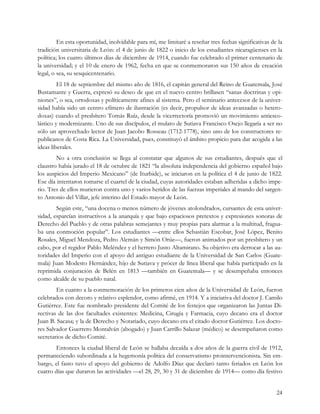 En esta oportunidad, inolvidable para mí, me limitaré a reseñar tres fechas significativas de la
tradición universitaria de León: el 4 de junio de 1822 o inicio de los estudiantes nicaragüenses en la
política; los cuatro últimos días de diciembre de 1914, cuando fue celebrado el primer centenario de
la universidad; y el 10 de enero de 1962, fecha en que se conmemoraron sus 150 años de creación
legal, o sea, su sesquicentenario.
         El 18 de septiembre del mismo año de 1816, el capitán general del Reino de Guatemala, José
Bustamante y Guerra, expresó su deseo de que en el nuevo centro brillasen “sanas doctrinas y opi-
niones”, o sea, ortodoxas y políticamente afines al sistema. Pero el seminario antecesor de la univer-
sidad había sido un centro efímero de ilustración (es decir, propulsor de ideas avanzadas o hetero-
doxas) cuando el presbítero Tomás Ruíz, desde la vicerrectoría promovió un movimiento antiesco-
lástico y modernizante. Uno de sus discípulos, el mulato de Sutiava Francisco Osejo llegaría a ser no
sólo un aprovechado lector de Juan Jacobo Rosseau (1712-1778), sino uno de los constructores re-
publicanos de Costa Rica. La Universidad, pues, constituyó el ámbito propicio para dar acogida a las
ideas liberales.
        No a otra conclusión se llega al constatar que algunos de sus estudiantes, después que el
claustro había jurado el 18 de octubre de 1821 “la absoluta independencia del gobierno español bajo
los auspicios del Imperio Mexicano” (de Iturbide), se iniciaron en la política el 4 de junio de 1822.
Ese día intentaron tomarse el cuartel de la ciudad, cuyas autoridades estaban adheridas a dicho impe-
rio. Tres de ellos murieron contra uno y varios heridos de las fuerzas imperiales al mando del sargen-
to Antonio del Villar, jefe interino del Estado mayor de León.
        Según este, “una docena o menos número de jóvenes atolondrados, cursantes de esta univer-
sidad, esparcían instructivos a la anarquía y que bajo espaciosos pretextos y expresiones sonoras de
Derecho del Pueblo y de otras palabras semejantes y muy propias para alarmar a la multitud, fragua-
ba una conmoción popular”. Los estudiantes —entre ellos Sebastián Escobar, José López, Benito
Rosales, Miguel Mendoza, Pedro Alemán y Simón Orúe—, fueron animados por un presbítero y un
cabo, por el regidor Pablo Meléndez y el herrero Justo Altamirano. Su objetivo era derrocar a las au-
toridades del Imperio con el apoyo del antiguo estudiante de la Universidad de San Carlos (Guate-
mala) Juan Modesto Hernández, hijo de Sutiava y prócer de línea liberal que había participado en la
reprimida conjuración de Belén en 1813 —también en Guatemala— y se desempeñaba entonces
como alcalde de su pueblo natal.
        En cuanto a la conmemoración de los primeros cien años de la Universidad de León, fueron
celebrados con decoro y relativo esplendor, como afirmé, en 1914. Y a iniciativa del doctor J. Camilo
Gutiérrez. Este fue nombrado presidente del Comité de los festejos que organizaron las Juntas Di-
rectivas de las dos facultades existentes: Medicina, Cirugía y Farmacia, cuyo decano era el doctor
Juan B. Sacasa; y la de Derecho y Notariado, cuyo decano era el citado doctor Gutiérrez. Los docto-
res Salvador Guerrero Montalván (abogado) y Juan Carrillo Salazar (médico) se desempeñaron como
secretarios de dicho Comité.
       Entonces la ciudad liberal de León se hallaba decaída a dos años de la guerra civil de 1912,
permaneciendo subordinada a la hegemonía política del conservatismo prointervencionista. Sin em-
bargo, el fasto tuvo el apoyo del gobierno de Adolfo Díaz que declaró tanto feriados en León los
cuatro días que duraron las actividades —el 28, 29, 30 y 31 de diciembre de 1914— como día festivo


                                                                                                      24
 