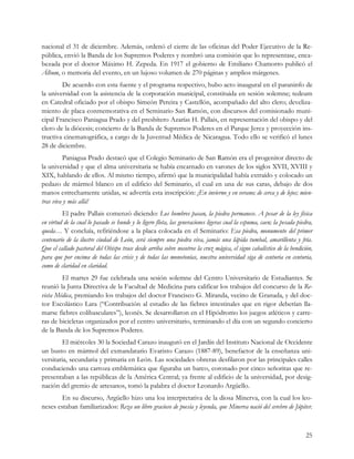 nacional el 31 de diciembre. Además, ordenó el cierre de las oficinas del Poder Ejecutivo de la Re-
pública, envió la Banda de los Supremos Poderes y nombró una comisión que lo representase, enca-
bezada por el doctor Máximo H. Zepeda. En 1917 el gobierno de Emiliano Chamorro publicó el
Álbum, o memoria del evento, en un lujoso volumen de 270 páginas y amplios márgenes.
        De acuerdo con esta fuente y el programa respectivo, hubo acto inaugural en el paraninfo de
la universidad con la asistencia de la corporación municipal, constituida en sesión solemne; tedeum
en Catedral oficiado por el obispo Simeón Pereira y Castellón, acompañado del alto clero; develiza-
miento de placa conmemorativa en el Seminario San Ramón, con discursos del comisionado muni-
cipal Francisco Paniagua Prado y del presbítero Azarías H. Pallais, en representación del obispo y del
clero de la diócesis; concierto de la Banda de Supremos Poderes en el Parque Jerez y proyección ins-
tructiva cinematográfica, a cargo de la Juventud Médica de Nicaragua. Todo ello se verificó el lunes
28 de diciembre.
          Paniagua Prado destacó que el Colegio Seminario de San Ramón era el progenitor directo de
la universidad y que el alma universitaria se había encarnado en varones de los siglos XVII, XVIII y
XIX, hablando de ellos. Al mismo tiempo, afirmó que la municipalidad había extraído y colocado un
pedazo de mármol blanco en el edificio del Seminario, el cual en una de sus caras, debajo de dos
manos estrechamente unidas, se advertía esta inscripción: ¡En invierno y en verano; de cerca y de lejos; mien-
tras viva y más allá!
         El padre Pallais comenzó diciendo: Los hombres pasan, la piedra permanece. A pesar de la ley física
en virtud de la cual lo pasado se hunde y lo ligero flota, las generaciones ligeras cual la espuma, caen; la pesada piedra,
queda… Y concluía, refiriéndose a la placa colocada en el Seminario: Esa piedra, monumento del primer
centenario de la ilustre ciudad de León, será siempre una piedra viva, jamás una lápida tumbal, amarillenta y fría.
Que el callado pastoral del Obispo trace desde arriba sobre nosotros la cruz mágica, el signo cabalístico de la bendición,
para que por encima de todas las crisis y de todas las monotonías, nuestra universidad siga de centuria en centuria,
como de claridad en claridad.
        El martes 29 fue celebrada una sesión solemne del Centro Universitario de Estudiantes. Se
reunió la Junta Directiva de la Facultad de Medicina para calificar los trabajos del concurso de la Re-
vista Médica, premiando los trabajos del doctor Francisco G. Miranda, vecino de Granada, y del doc-
tor Escolástico Lara (“Contribución al estudio de las fiebres intestinales que en rigor deberían lla-
marse fiebres colibasculares”), leonés. Se desarrollaron en el Hipódromo los juegos atléticos y carre-
ras de bicicletas organizados por el centro universitario, terminando el día con un segundo concierto
de la Banda de los Supremos Poderes.
         El miércoles 30 la Sociedad Carazo inauguró en el Jardín del Instituto Nacional de Occidente
un busto en mármol del exmandatario Evaristo Carazo (1887-89), benefactor de la enseñanza uni-
versitaria, secundaria y primaria en León. Las sociedades obreras desfilaron por las principales calles
conduciendo una carroza emblemática que figuraba un barco, coronado por cinco señoritas que re-
presentaban a las repúblicas de la América Central; ya frente al edificio de la universidad, por desig-
nación del gremio de artesanos, tomó la palabra el doctor Leonardo Argüello.
        En su discurso, Argüello hizo una loa interpretativa de la diosa Minerva, con la cual los leo-
neses estaban familiarizados: Reza un libro gracioso de poesía y leyenda, que Minerva nació del cerebro de Júpiter.



                                                                                                                        25
 