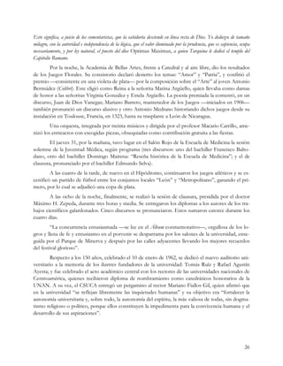 Esto significa, a juicio de los comentaristas, que la sabiduría desciende en línea recta de Dios. Yo deduzco de tamaño
milagro, con la autoridad e independencia de la lógica, que el valor iluminado por la prudencia, que es sapiencia, ocupa
necesariamente, y por ley natural, el puesto del dios Optimus Maximus, a quien Tarquina le dedicó el templo del
Capitolio Romano.
         Por la noche, la Academia de Bellas Artes, frente a Catedral y al aire libre, dio los resultados
de los Juegos Florales. Su consistorio declaró desierto los temas: “Amor” y “Patria”, y confirió el
premio —consistente en una violeta de plata— por la composición sobre el “Arte” al joven Antonio
Bermúdez (Colibrí). Este eligió como Reina a la señorita Marina Argüello, quien llevaba como damas
de honor a las señoritas Virginia González y Estela Argüello. La poesía premiada la comentó, en un
discurso, Juan de Dios Vanegas; Mariano Barreto, mantenedor de los Juegos —iniciados en 1906—
también pronunció un discurso alusivo y otro Antonio Medrano historiando dichos juegos desde su
instalación en Toulouse, Francia, en 1323, hasta su trasplante a León de Nicaragua.
        Una orquesta, integrada por treinta músicos y dirigida por el profesor Macario Carrillo, ame-
nizó los entreactos con escogidas piezas, obsequiadas como contribución gratuita a las fiestas.
        El jueves 31, por la mañana, tuvo lugar en el Salón Rojo de la Escuela de Medicina la sesión
solemne de la Juventud Médica, según programa (tres discursos: uno del bachiller Francisco Balto-
dano, otro del bachiller Domingo Mairena: “Reseña histórica de la Escuela de Medicina”; y el de
clausura, pronunciado por el bachiller Edmundo Selva).
        A las cuatro de la tarde, de nuevo en el Hipódromo, continuaron los juegos atléticos y se es-
cenificó un partido de fútbol entre los conjuntos locales “León” y “Metropolitano”, ganando el pri-
mero, por lo cual se adjudicó una copa de plata.
        A las ocho de la noche, finalmente, se realizó la sesión de clausura, presidida por el doctor
Máximo H. Zepeda, durante tres horas y media. Se entregaron los diplomas a los autores de los tra-
bajos científicos galardonados. Cinco discursos se pronunciaron. Estos sumaron catorce durante los
cuatro días.
         “La concurrencia entusiasmada —se lee en el Álbum conmemorativo—, orgullosa de los lo-
gros y llena de fe y entusiasmo en el porvenir se desparrama por los salones de la universidad, ense-
guida por el Parque de Minerva y después por las calles adyacentes llevando los mejores recuerdos
del festival glorioso”.
         Respecto a los 150 años, celebrado el 10 de enero de 1962, se dedicó el nuevo auditorio uni-
versitario a la memoria de los ilustres fundadores de la universidad: Tomás Ruíz y Rafael Agustín
Ayesta; y fue celebrado el acto académico central con los rectores de las universidades nacionales de
Centroamérica, quienes recibieron diploma de nombramiento como catedráticos honorarios de la
UNAN. A su vez, el CSUCA entregó un pergamino al rector Mariano Fiallos Gil, quien afirmó que
en la universidad “se reflejan libremente las inquietudes humanas” y su objetivo era “fortalecer la
autonomía universitaria y, sobre todo, la autonomía del espíritu, la más valiosa de todas, sin dogma-
tismo religioso o político, porque ellos constituyen la impedimenta para la convivencia humana y el
desarrollo de sus aspiraciones”.




                                                                                                                     26
 
