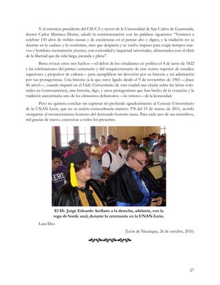 Y el entonces presidente del CSUCA y rector de la Universidad de San Carlos de Guatemala,
doctor Carlos Martínez Durán, saludó la conmemoración con las palabras siguientes: “Venimos a
celebrar 150 años de nobles causas y de excelencias en el pensar alto y digno, y la tradición no se
duerme en lo caduco y lo conforme, sino que despierta y se vuelve impuso para exigir tiempos nue-
vos y hombres eternamente jóvenes, con curiosidad e inquietud universales, alimentados con el elixir
de la libertad que da vida larga, jocunda y plena”.
        Basta evocar estos tres hechos —el debut de los estudiantes en política el 4 de junio de 1822
y las celebraciones del primer centenario y del sesquicentenario de este centro superior de estudios
superiores y propulsor de cultura— para ejemplificar mi devoción por su historia y mi admiración
por sus protagonistas. Una historia (a la que estoy ligado desde el 9 de noviembre de 1965 —¡hace
46 años!—, cuando impartí en el Club Universitario de esta ciudad una charla sobre las letras colo-
niales en Centroamérica), una historia, digo, y unos protagonistas que han hecho de la vocación y la
tradición universitaria uno de los elementos definitorios —lo reitero— de la leonesidad.
        Pero no quisiera concluir sin expresar mi profundo agradecimiento al Consejo Universitario
de la UNAN-León, que en su sesión extraordinaria número 378 del 15 de marzo de 2011, acordó
otorgarme el reconocimiento honroso del doctorado honoris causa. Para cada uno de sus miembros,
mil gracias de nuevo, extensivas a todos los presentes.




                 El Dr. Jorge Eduardo Arellano a la derecha, adelante, con la
                toga de borde azul, durante la ceremonia en la UNAN-León.
       Laus Deo
                                                           (León de Nicaragua, 26 de octubre, 2011)

                                     



                                                                                                  27
 