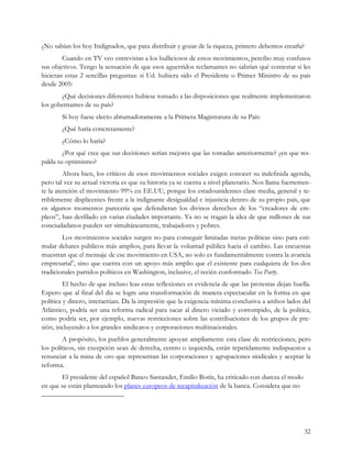 ¿No sabían los hoy Indignados, que para distribuir y gozar de la riqueza, primero debemos crearla?
        Cuando en TV veo entrevistas a los bulliciosos de estos movimientos, percibo muy confusos
sus objetivos. Tengo la sensación de que esos aguerridos reclamantes no sabrían qué contestar si les
hicieran estas 2 sencillas preguntas: si Ud. hubiera sido el Presidente o Primer Ministro de su país
desde 2005:
       ¿Qué decisiones diferentes hubiese tomado a las disposiciones que realmente implementaron
los gobernantes de su país?
       Si hoy fuese electo abrumadoramente a la Primera Magistratura de su País:
       ¿Qué haría concretamente?
       ¿Cómo lo haría?
        ¿Por qué cree que sus decisiones serían mejores que las tomadas anteriormente? ¿en que res-
palda su optimismo?
         Ahora bien, los críticos de esos movimientos sociales exigen conocer su indefinida agenda,
pero tal vez su actual victoria es que su historia ya se cuenta a nivel planetario. Nos llama fuertemen-
te la atención el movimiento 99% en EE.UU, porque los estadounidenses clase media, general y te-
rriblemente displicentes frente a la indignante desigualdad e injusticia dentro de su propio país, que
en algunos momentos parecería que defendieran los divinos derechos de los “creadores de em-
pleos”, han desfilado en varias ciudades importante. Ya no se tragan la idea de que millones de sus
conciudadanos pueden ser simultáneamente, trabajadores y pobres.
        Los movimientos sociales surgen no para conseguir limitadas metas políticas sino para esti-
mular debates públicos más amplios, para llevar la voluntad pública hacia el cambio. Las encuestas
muestran que el mensaje de ese movimiento en USA, no solo es fundamentalmente contra la avaricia
empresarial6, sino que cuenta con un apoyo más amplio que el existente para cualquiera de los dos
tradicionales partidos políticos en Washington, inclusive, el recién conformado Tea Party.
         El hecho de que incluso leas estas reflexiones es evidencia de que las protestas dejan huella.
Espero que al final del día se logre una transformación de manera espectacular en la forma en que
política y dinero, interactúan. Da la impresión que la exigencia mínima conclusiva a ambos lados del
Atlántico, podría ser una reforma radical para sacar al dinero viciado y corrompido, de la política,
como podría ser, por ejemplo, nuevas restricciones sobre las contribuciones de los grupos de pre-
sión, incluyendo a los grandes sindicatos y corporaciones multinacionales.
        A propósito, los pueblos generalmente apoyan ampliamente esta clase de restricciones, pero
los políticos, sin excepción sean de derecha, centro o izquierda, están repetidamente indispuestos a
renunciar a la mina de oro que representan las corporaciones y agrupaciones sindicales y aceptar la
reforma.
       El presidente del español Banco Santander, Emilio Botín, ha criticado con dureza el modo
en que se están planteando los planes europeos de recapitalización de la banca. Considera que no




                                                                                                     32
 