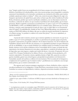 tiene "ningún sentido forzar una recapitalización de la banca europea sin resolver antes de forma
definitiva el problema de la deuda pública, entre otras razones porque crean inseguridad y confusión,
aumentan la incertidumbre en los mercados y producirán una contracción del crédito, pues muchas
entidades optarán por reducir su balance"7. ¡Claro está, contra la necesaria obligación de exigir a los
banqueros aportaciones de capital fresco, para salvar su banco que ellos mismo hundieron¡ El señor
Botín, obviamente, prefiere que sean los sacrificados ciudadanos, con sus draconianos recortes de
beneficios y reducción de salarios, los que resuelvan el problema de la deuda pública, que los banco
generaron. Muchos españoles cuestionaron esa declaraciones. Lo grave es que el 1% de la población
son BOTINES y el 99% son INDIGNADOS. Esa es la verdadera lucha. Nada tiene que ver con la
obsoleta y marxista visión parroquial de la lucha de clases a que se refirió Marx en su monumental
obra, El Capital8. El multimillonario Alcalde de New York, Michael Bloomberg, cuyo patrimonio se
estima en US$ 25.000 millones de dólares, dijo que no estaba de acuerdo incrementar los impuestos
a los Bancos porque “se podrían ir a radicar en la vecina New Jersey”9. Eso no es capitalismo, es
apetito desmedido10.
        A pesar de todo lo anterior, creemos que el sistema capitalista no está muerto. Lo que ha su-
cedido es que el 1% de los privilegiados, lo atrofió. Lo pervirtieron los grandes grupos de presión,
las grandes corporaciones, los grandes sindicatos. No lo dejaron funcionar. Uno de los baluartes del
Capitalismo durante más de 100 años de existencia, es su capacidad de producir con gran eficiencia y
una de sus debilidades, es que no puede distribuir con verdadera justicia. Su fortaleza la vienen debi-
litando, inclusive en los círculos académicos de las Universidades del Ivy Legue, en donde dan más
importancia a las técnicas financieras de corto plazo, especulativas y creadoras de burbujas, que a las
de largo plazo que crean riqueza y empleos por medio del ahorro e inversión. El epicentro de la eco-
nomía USA y Europea Occidental en los últimos 20 anos, se ha traslado del área productiva, al fi-
nanciero-especulativo. El autentico sistema capitalista durante el Siglo XX, a pesar de sus ciclos y
guerras mundiales, generó una colosal riqueza y prosperidad sin precedentes en la historia de la
humanidad, sacando de la pobreza a millones de seres humanos. Pero la avaricia de los banqueros y
complacencia de los gobiernos que los dejaron sueltos11, posiblemente nos conducirá a una insospe-
chada pobreza, que ya estamos comenzando a ver.
       Por supuesto que la inmensa amargura, angustia por su futuro, desilusión, cólera y enojo tie-
nen plena justificación en los Indignados y Ocupa Wall Street, mayormente jóvenes. Las proféticas
Casandras nos asustan con hiperinflación, violencia y depresión económica mundial, si la crisis grie-


7Botín, en la IV Conferencia Internacional de Banca organizada por el Santander.- ÁNGEL DíAZ (EFE). El
País, España, 18 de Octubre 2011.
8¿Sabia Ud. que, según el Índice o Coeficiente de DINI, la riqueza está mejor distribuida en Nicaragua que en
USA?
9   Yahoo, News. 18 de Octubre, 2011. Occupy Wall Street protest.


11 Las legislaciones actuales no contemplan cargos PENALES contra los ejecutivos de los bancos que a sa-
biendas de lo que hacían o hacen todavía, continuaban otorgando préstamos y más préstamos, sin garantías
sólidas, sobre los cuales ganaban pingües comisiones y bonos.


                                                                                                          33
 