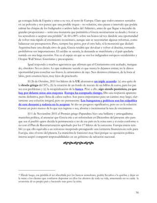 ga contagia Italia & España y estas a su vez, al resto de Europa. Claro que todos estamos sentados
en un polvorín y nos parece que una posible tregua – no solución, sino pausa o intervalo que podría
calmar las chispas de los Indignados a ambos lados del Atlántico, antes de que llegue a incendio de
grandes proporciones – sería una moratoria que permitiría a Grecia reestructurar su deuda y forzar a
los acreedores a aceptar una pérdida12 de 60 a 80% sobre sus bonos tal vez dándole una oportunidad
de volver más rápido al crecimiento económico, aunque aún se necesitarían algunas reformas, como
balancear sus presupuestos. Pero, siempre hay peros, por el otro lado, si la moratoria que declaró
Argentina hace una década sirve de guía, Grecia tendría que devaluar y volver al dracma, tornando
prohibitivas sus importaciones. El crédito se secaría, la demanda se marchitaría y el país quedaría
sumido en una larga recesión. Ese es el espejo en que se ven los indignados europeos occidentales y
Ocupar Wall Street. Gravísimo y preocupante.
        Igual respondo a muchos agnósticos que afirman que el Cristianismo está acabado, mengua-
do, obsoleto: No es cierto. Lo que realmente sucede es que nunca lo dejamos entrar; no le dimos
oportunidad para cosechar sus frutos; lo arrancamos de tajo. Nos decimos cristianos, de la boca al
labio, pero estamos lejos, muy lejos de practicarlo.
        El 26 de Octubre, 2011 los líderes de la UE alcanzaron un triple acuerdo: (a) una quita de
la deuda griega del 50%, (b) la creación de un fondo de rescate de un billón de euros, para los paí-
ses con problemas y (c) la recapitalización de la banca. Pese a ello, sigo siendo pesimista, ya que
hay por delante retos aún mayores. Europa ha comprado tiempo. Dio una respuesta aparente-
mente definitiva, pero llena de cabos sueltos. Son pasos importantes para un camino muy largo, cier-
tamente una solución integral, pero no permanente. Los banqueros y políticos son los culpables
de este desastre y todavía no lo aceptan. Se dio un progreso significativo, pero no es la solución:
Gastar un poco menos de lo que nos ingresa o sea, ahorrar e incrementar la tasa de crecimiento.
        El 1 de Noviembre 2011 el Premier griego Papandreu hizo una brillante y arriesgadísima
maniobra política, al anunciar que Grecia iría a un referéndum en Diciembre del presente año para
que sea el pueblo quien decida la permanencia o no de ese país en la zona euro y si están conforme o
no con el Plan de Reestructuración aprobado por los 17 líderes de la eurozona. Europa entera tem-
bló ya que ello equivalía a un retroceso inesperado presagiando una tormenta financiera no solo para
Europa, sino el resto del planeta. La maniobra le funcionó muy bien porque su oposición política
interna aceptó compartir responsabilidades en un gobierno de salvación nacional.

                                         




12 Desde luego, esa pérdida al ser absorbida por los bancos acreedores, podría llevarlos a la quiebra y dejar en
la ruina a los clientes que confiaron depositar en ellos los ahorros de toda su vida, arrastrando en su caída la
economía de su propio país y haciendo más grave la crisis.


                                                                                                             34
 