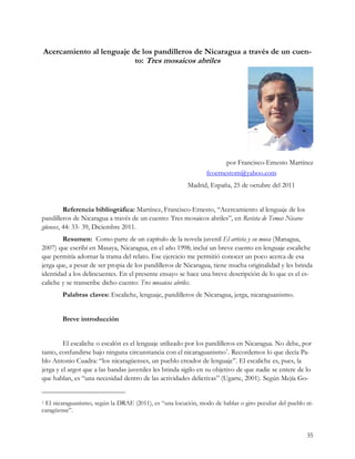 Acercamiento al lenguaje de los pandilleros de Nicaragua a través de un cuen-
                          to: Tres mosaicos abriles




                                                                       por Francisco-Ernesto Martínez
                                                                fcoernestom@yahoo.com
                                                        Madrid, España, 25 de octubre del 2011


         Referencia bibliográfica: Martínez, Francisco-Ernesto, “Acercamiento al lenguaje de los
pandilleros de Nicaragua a través de un cuento: Tres mosaicos abriles”, en Revista de Temas Nicara-
güenses, 44: 33- 39, Diciembre 2011.
        Resumen: Como parte de un capítulo de la novela juvenil El artista y su musa (Managua,
2007) que escribí en Masaya, Nicaragua, en el año 1998; incluí un breve cuento en lenguaje escaliche
que permitía adornar la trama del relato. Ese ejercicio me permitió conocer un poco acerca de esa
jerga que, a pesar de ser propia de los pandilleros de Nicaragua, tiene mucha originalidad y les brinda
identidad a los delincuentes. En el presente ensayo se hace una breve descripción de lo que es el es-
caliche y se transcribe dicho cuento: Tres mosaicos abriles.
        Palabras claves: Escaliche, lenguaje, pandilleros de Nicaragua, jerga, nicaraguanismo.


        Breve introducción


         El escaliche o escalón es el lenguaje utilizado por los pandilleros en Nicaragua. No debe, por
tanto, confundirse bajo ninguna circunstancia con el nicaraguanismo1. Recordemos lo que decía Pa-
blo Antonio Cuadra: “los nicaragüenses, un pueblo creador de lenguaje”. El escaliche es, pues, la
jerga y el argot que a las bandas juveniles les brinda sigilo en su objetivo de que nadie se entere de lo
que hablan, es “una necesidad dentro de las actividades delictivas” (Ugarte, 2001). Según Mejía Go-


1El nicaraguanismo, según la DRAE (2011), es “una locución, modo de hablar o giro peculiar del pueblo ni-
caragüense”.


                                                                                                       35
 