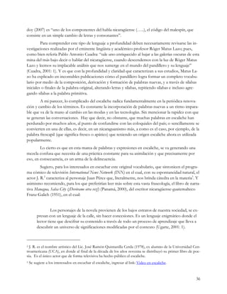 doy (2007) es “uno de los componentes del habla nicaragüense (…..), el código del malespín, que
consiste en un simple cambio de letras y consonantes”.
         Para comprender este tipo de lenguaje a profundidad deben necesariamente revisarse las in-
vestigaciones realizadas por el eminente lingüista y académico profesor Róger Matus Lazo; pues,
como bien refería Pablo Antonio Cuadra: “sale uno enriquecido al bajar a las galerías oscuras de esta
mina del más bajo decir o hablar del nicaragüense, cuando descendemos con la luz de Róger Matus
Lazo y leemos su implacable análisis que nos sumerge en el mundo del pandillero y su lenguaje”
(Cuadra, 2001: 1). Y es que con la profundidad y claridad que caracterizan a sus estudios, Matus La-
zo ha explicado en incontables publicaciones cómo el pandillero logra formar un completo vocabu-
lario por medio de la composición, derivación y formación de palabras nuevas, y a través de sílabas
iniciales o finales de la palabra original, alterando letras y sílabas, repitiendo sílabas e incluso agre-
gando sílabas a la palabra primitiva.
        A mi parecer, lo complicado del escaliche radica fundamentalmente en la periódica renova-
ción y cambio de los términos. Es constante la incorporación de palabras nuevas a un ritmo impara-
ble que va de la mano al cambio en las modas y en las tecnologías. Sin mencionar la rapidez con que
se generan las conversaciones. Hay que decir, no obstante, que muchas palabras en escaliche han
perdurado por muchos años, al punto de confundirse con las coloquiales del país; o sencillamente se
convierten en una de ellas, es decir, en un nicaraguanismo más, a como es el caso, por ejemplo, de la
palabra frescapil (que significa fresco o apático) que teniendo un origen escaliche ahora es utilizada
popularmente.
        Lo cierto es que en esta marea de palabras y expresiones en escaliche, se va generando una
mezcla confusa que necesita de una práctica constante para su asimilación y que precisamente por
eso, en consecuencia, es un arma de la delincuencia.
         Sugiero, para los interesados en escuchar este original vocabulario, que sintonicen el progra-
ma cómico de televisión International News Network (INN) en el cual, con su espontaneidad natural, el
actor J. R.2 caracteriza al personaje Juan Pérez que, literalmente, nos brinda cátedra en la materia3. Y
asimismo recomiendo, para los que preferirían leer más sobre esta vasta fraseología, el libro de narra-
tiva Managua, Salsa City (¡Devórame otra vez!) (Panamá, 2000), del escritor nicaragüense-guatemalteco
Franz Galich (1951), en el cual:


                  Los personajes de la novela provienen de los bajos estratos de nuestra sociedad, se ex-
         presan con un lenguaje de la calle, sin hacer concesiones. Es un lenguaje enigmático donde el
         lector tiene que descifrar su contenido a través de todo un proceso de aprendizaje que lleva a
         descubrir un universo de significaciones modificadas por el contexto (Ugarte, 2001: 1).



2 J. R. es el nombre artístico del Lic. José Ramón Quintanilla Cerda (1978), ex alumno de la Universidad Cen-
troamericana (UCA), en donde al final de la década de los años noventa se distribuyó su primer libro de poe-
sía. Es el único actor que de forma televisiva ha hecho público el escaliche.
3   Se sugiere a los interesados en escuchar el escaliche, ingresar al link: Video en escaliche.


                                                                                                          36
 
