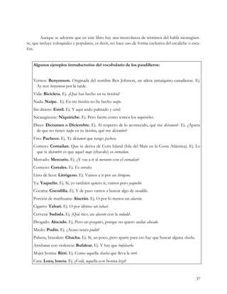 Aunque se advierte que en este libro hay una mezcolanza de términos del habla nicaragüen-
se, que incluye coloquiales y populares, es decir, no hace uso de forma exclusiva del escaliche o esca-
lón.


   Algunos ejemplos introductorios del vocabulario de los pandilleros:


   Vernos: Benyonson. Originada del nombre Ben Johnson, un atleta jamaiquino-canadiense. Ej.
    Ay nos benyonson por la tarde.
   Vida: Bicicleta. Ej. ¿Qué has hecho en tu bicicleta?
   Nada: Naipe. Ej. En mi bicicleta no he hecho naipe.
   Sin dinero: Estril. Ej. Y aquí ando palmado y estril.
   Nicaragüense: Niquiriche. Ej. Pero fuerte como somos los niquiriches.
   Dices: Dictamen o Diciembre. Ej. Al respecto de lo acontecido, qué me dictamen?. Ej. ¿Aparte
    de que no tienes naipe en tu bicicleta, qué me diciembre?
   Frío: Pacheco. Ej. Te dictamen que tengo pacheco.
   Corneto: Cornailan. Que se deriva de Corn Island (Isla del Maíz en la Costa Atlántica). Ej. Lo
    que te diciembre es que aquel maje (chavalo) es cornailan.
   Mercado: Mercurio. Ej. ¿Y vas a ir al mercurio con el cornailan?
   Correcto: Corrales. Ej. Es corrales.
   Litro de licor: Litrógeno. Ej. Vamos a ir por un litrógeno.
   Ya: Yaquelín. Ej. Sí, yo también quiero ir, vamos pero yaquelín.
   Cocaína: Cocodilla. Ej. Y de paso vamos a buscar algo de cocodilla.
   Porción de marihuana: Alacrán. Ej. O por lo menos un alacrán.
   Cigarro: Tabari. Ej. O por último un tabari.
   Cerveza: Sudada. Ej. ¡Qué rico, un alacrán con la sudada!.
   Drogado: Alocado. Ej. Pero un poquito, porque no quiero andar alocado.
   Miedo: Pudín. Ej. ¿Acaso tenés pudín?
   Pulsera, brazalete: Chacha. Ej. Sí, un poco, pero aparte para eso hay que buscar alguna chacha.
   Arrebatar con violencia: Bufalear. Ej. Y hay que bufalearla.
   Mujer bonita: Rirrí. Ej. Como aquella chacha que lleva la rirrí.
   Cara: Loza, loseta. Ej. ¿Cuál, aquella con bonita loza?



                                                                                                     37
 