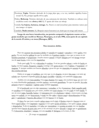 Prostituta: Yopla. Término derivado de la jerga playo que, a su vez, también significa homo-
      sexual. Ej. No, porque aquella rirrí es yopla.
    Polícia: Robocop. Término derivado de una caricatura de televisión. También se utilizan otros
     escaliches como son: chota y titil. Ej. Y aparte ahí viene un robocop.
    Comida: La bajona, hartasca, tamuga. Ej. Ponerse en señal (escuchar) para mientras vamos por
     una tamuga o la bajona.
    Candado: Nudo romano. Ej. Después mejor buscamos un chante que no tenga nudo romano.
       Luego de esta breve introducción, me permito compartir el siguiente cuento en len-
guaje escaliche que escribí en Masaya, Nicaragua, en el año 1998, como parte de un capítulo
de la novela El artista y su musa (Managua, 2007).


                                           Tres mosaicos abriles.


         Pues me cayeron tres mosaicos abriles en canadá por cuajipal y cateador; y estoy gacho, muy
gacho. Ya son muchas galletas las que he recibido en el pacheco tambo y creo que ya nunca en mi
bicicleta puncharé, ni paquetearé y mucho menos catearé a ningún ñángaro por una ñonga aunque
sea de tuani lozeta, como son las niquiriches.
        Todo pasó raflá. Te voy a diciembre la verdura. A mí me gustaba salsear y andar de bache en
bache; era bien tortrix, frequeteo, cargaba conmigo sólo gente mono y era el dañino, el mandarín y el
magnate. Y siempre andaba con buenas albardas a pesar de que me manejaba sin naranja de nacara-
das conchas del mar.
        Había en un pary un tortillero, que creo que ya era chupón, un poco kin cuna y un tanto al-
cobrín; que al parecer respiraba polvo de ángel, cocodilla o alacrán y no caminaba mique mau.
         Andaba con una ñora piedrita. Una maje chamita muy tuani y de excelente loza; que por cier-
to, tenía distribuidas pacharacas, nutridas nachas y acentuada guanábana. Yo que no puedo!, de volar
pimpón empecé a imprimir y rapibús catira también imprimió.
          El tal pochomil, que era algo rencoroso y cornailan, se fue al ponerosa y flash yaquelín parlé
en escalibur con la lavacha que, por cierto, andaba una tuani chacha y no era yopla ni nada batido. Y
así, sin tener naipe, bacinilla, harina y ni cincopete para una charbasca y tabari; y menos para una har-
tasca con sudada, ¡ay nos benyonson¡, la maje me dijo sirilo y claxon yaqui a descobijunarse del fur-
gón y a guindearse o hacerse alka seltzer con mis huesos en un burro.
        El clavo fue que justo cuando safuca muca con la rirrí, el florista empezó a bucear como si
fuera cepol colirio y nos imprimió y regasón se nos quiso poner al brinco, y nos quiso canear, salsear
y despeluchar. Toda mi marimba y mi tribu que vicentiaban y se ponían en señal, con sus familias
querían hacer lanzón de puro aire; pero yo les aconsejé un poco alocado y sangre que se guindearan.
Y al chocorrón, chanfaina y tanque, con una medalla de litrógeno en la mano, le dije: 
                    ­   ¡Te tengo un nacatamal!.


                                                                                                      38
 