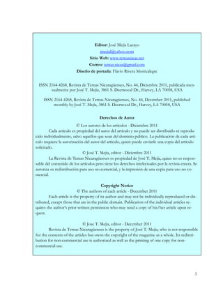 Editor: José Mejía Lacayo
                                     jmejial@yahoo.com
                               Sitio Web: www.temasnicas.net
                               Correo: temas.nicas@gmail.com
                         Diseño de portada: Flavio Rivera Montealegre


  ISSN 2164-4268, Revista de Temas Nicaragüenses, No. 44, Diciembre 2011, publicada men-
        sualmente por José T. Mejía, 3861 S. Deerwood Dr., Harvey, LA 70058, USA

     ISSN 2164-4268, Revista de Temas Nicaragüenses, No. 44, December 2011, published
          monthly by José T. Mejía, 3861 S. Deerwood Dr., Harvey, LA 70058, USA

                                       Derechos de Autor
                          © Los autores de los artículos - Diciembre 2011
         Cada artículo es propiedad del autor del artículo y no puede ser distribuido ni reprodu-
cido individualmente, salvo aquellos que sean del dominio público. La publicación de cada artí-
culo requiere la autorización del autor del artículo, quien puede enviarle una copia del artículo
solicitado.
                             © José T. Mejía, editor - Diciembre 2011
         La Revista de Temas Nicaragüenses es propiedad de José T. Mejía, quien no es respon-
sable del contenido de los artículos pero tiene los derechos intelectuales por la revista entera. Se
autoriza su redistribución para uso no comercial, y la impresión de una copia para uso no co-
mercial.

                                         Copyright Notice
                          © The authors of each article - December 2011
        Each article is the property of its author and may not be individually reproduced or dis-
tributed, except those that are in the public domain. Publication of the individual articles re-
quires the author’s prior written permission who may send a copy of his/her article upon re-
quest.

                             © Jose T. Mejia, editor - December 2011
        Revista de Temas Nicaragüenses is the property of José T. Mejía, who is not responsible
for the contents of the articles but owns the copyright of the magazine as a whole. Its redistri-
bution for non-commercial use is authorized as well as the printing of one copy for non-
commercial use.




                                                                                                  3
 