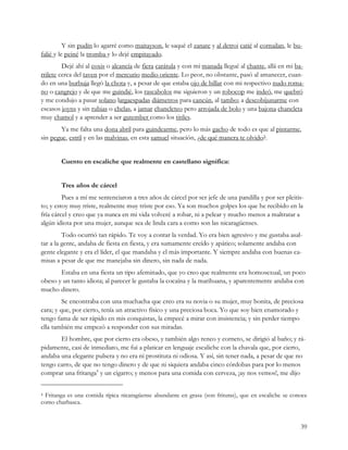 Y sin pudín lo agarré como maitayson, le saqué el zanate y al detroi catié al cornailan, le bu-
falié y le peiné la tromba y lo dejé empitayado.
         Dejé ahí al coxis o alcancía de fiera carátula y con mi manada llegué al chante, allá en mi ba-
rrilete cerca del taven por el mercurio medio oriente. Lo peor, no obstante, pasó al amanecer, cuan-
do en una burbuja llegó la chota y, a pesar de que estaba ojo de billar con mi respectivo nudo roma-
no o cangrejo y de que me guindié, los rascabolos me siguieron y un robocop me indeó, me quebró
y me condujo a pasar solano largaespadas diámetros para cancún, al tambo; a descobijunarme con
escasos joyns y sin rubias o chelas, a jamar chancleteo pero arrojada de bolo y una bajona chancleta
muy chamol y a aprender a ser gutember como los titiles.
        Ya me falta una dona abril para guindearme, pero lo más gacho de todo es que al pintarme,
sin pegue, estril y en las malvinas, en esta samuel situación, ¿de qué manera te olvido?.


        Cuento en escaliche que realmente en castellano significa:


        Tres años de cárcel
         Pues a mí me sentenciaron a tres años de cárcel por ser jefe de una pandilla y por ser pleitis-
to; y estoy muy triste, realmente muy triste por eso. Ya son muchos golpes los que he recibido en la
fría cárcel y creo que ya nunca en mi vida volveré a robar, ni a pelear y mucho menos a maltratar a
algún idiota por una mujer, aunque sea de linda cara a como son las nicaragüenses.
         Todo ocurrió tan rápido. Te voy a contar la verdad. Yo era bien agresivo y me gustaba asal-
tar a la gente, andaba de fiesta en fiesta, y era sumamente creído y apático; solamente andaba con
gente elegante y era el líder, el que mandaba y el más importante. Y siempre andaba con buenas ca-
misas a pesar de que me manejaba sin dinero, sin nada de nada.
       Estaba en una fiesta un tipo afeminado, que yo creo que realmente era homosexual, un poco
obeso y un tanto idiota; al parecer le gustaba la cocaína y la marihuana, y aparentemente andaba con
mucho dinero.
         Se encontraba con una muchacha que creo era su novia o su mujer, muy bonita, de preciosa
cara; y que, por cierto, tenía un atractivo físico y una preciosa boca. Yo que soy bien enamorado y
tengo fama de ser rápido en mis conquistas, la empecé a mirar con insistencia; y sin perder tiempo
ella también me empezó a responder con sus miradas.
       El hombre, que por cierto era obeso, y también algo renco y corneto, se dirigió al baño; y rá-
pidamente, casi de inmediato, me fui a platicar en lenguaje escaliche con la chavala que, por cierto,
andaba una elegante pulsera y no era ni prostituta ni odiosa. Y así, sin tener nada, a pesar de que no
tengo carro, de que no tengo dinero y de que ni siquiera andaba cinco córdobas para por lo menos
comprar una fritanga4 y un cigarro; y menos para una comida con cerveza, ¡ay nos vemos!, me dijo


4 Fritanga es una comida típica nicaragüense abundante en grasa (son frituras), que en escaliche se conoce
como charbasca.


                                                                                                        39
 