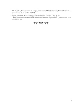 ·   DRAE, 2011, Nicaraguanismo, en http://www.rae.es/RAE/Noticias.nsf/Home?ReadForm ,
    consultado el 24 de octubre del 2011.
·   Ugarte, Elizabeth, 2001, El lenguaje y la realidad social de Managua, Salsa City, en
      http://collaborations.denison.edu/istmo/n03/articulos/lenguaje.html , consultado el 24 de
    octubre del 2011

                                    




                                                                                              41
 