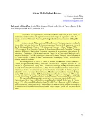 Más de Medio Siglo de Puentes
                                                                             por Modesto Armijo Mejía
                                                                                        Ingeniero civil
                                                                            armijomodesto@gmail.com


Referencia bibliográfica: Armijo Mejía, Modesto, Más de medio Siglo de Puentes, Revista de Te-
mas Nicaragüenses 44: 40-52, Diciembre 2011


                Este trabajo fue originalmente publicado en Martín del Castillo, Carlos, editor, La
    construcción de un país: historia de la ingeniería civil mexicana, Colegio de Ingenieros Civiles de
    México, Instituto Politécnico Nacional, 2007. Reproducido con autorización del Ing. Del
    Castillo.
                Modesto Armijo Mejía, nació en 1926 en Somoto, Nicaragua; ingeniero civil de la
    Universidad Nacional Autónoma de México; maestría en Ciencias de la Ingeniería, Universi-
    dad de Michigan, Estados Unidos, 1946. Ministro de Fomento y Obras Públicas, 1954 a
    1959; presidente de la Comisión Nacional de Energía, presidente de la Autoridad Portuaria,
    miembro del Consejo Nacional de Economía; presidente de la Asociación Nicaragüense de
    Ingenieros y Arquitectos (ANIA); catedrático de Puentes en la Universidad Nacional Autó-
    noma de Nicaragua (UNAN). Sus mayores obras en Nicaragua fueron la planta hidroeléctri-
    ca Centro América, el puente de Paso Caballos entre Chinandega y Corinto y la moderniza-
    ción del puerto de Corinto.
              La mayor parte de su vida la ha vivido en México. Fue Director Técnico, Director
    General, Vicepresidente Ejecutivo y Presidente Ejecutivo de la Compañía Mexicana de Con-
    sultores en Ingeniería entre 1965 y 2001. Cuando estuvo a cargo del Departamento de Puen-
    tes de la Secretaría de Comunicaciones y Obras Públicas en México, trabajó para establecer
    prácticas de diseño y construcción que respondieran a las necesidades de México, logrando
    reducir los costos y el tiempo de construcción. Miembro de la Academia Mexicana de Inge-
    niería, 1981; miembro emérito del Colegio de Ingenieros Civiles de México en 1997; partici-
    pó en la División de Postgrado en la Universidad Nacional Autónoma de México (UNAM).
              Ha regresado a Nicaragua a presentar varios proyectos de ingeniería: Proyecto
    Hidroeléctrico Gran Viejo en 1963, Proyecto de Beneficio Múltiple de los lagos de Nicara-
    gua en 1975 y, Proyecto Hidroeléctrico Gran Viejo II, Picos y Reservas en 2007.Ha hecho
    edificios, puentes, presas, carreteras y plantas hidroeléctricas, entre otras obras, en su carrera.
    Actualmente semi-retirado, continúa preparando proyectos para ayudar a la patria que lo vio
    nacer.




                                                                                                          42
 