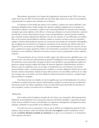 Mis primeras incursiones en el campo de la ingeniería se remontan al año 1943 y han conti-
nuado hasta este año 2001. Ha transcurrido más de medio siglo, durante los cuales la humanidad ha
experimentado los cambios más acelerados de su historia.
        Los puentes se han tenido que ajustar a esos cambios, y quienes nos hemos dedicado a esta
fascinante disciplina hemos tenido siempre dos opciones: adoptar simplemente los conceptos de
«económico, práctico, conveniente y estético» que vayan desarrollando las naciones más avanzadas,
conceptos que están explícitos en los libros y revistas que utilizamos en nuestra formación y ejercicio
profesional; o buscar, afanosamente, los que vayan correspondiendo a nuestros propios cambios,
que a menudo resultan radicalmente diferentes a los de esas naciones. Y esas diferencias son explica-
bles: en las naciones desarrolladas los altísimos salarios se asocian con bajos costos de materiales y
equipos, situación diametralmente opuesta a la nuestra; las tasas anuales de crecimiento demográfico,
que en algunas de esas naciones son negativas, contrastan con las nuestras que todavía están en el
rango de 2-3%; sus recursos son abundantes y sus suministradores están al día, los nuestros son ma-
gros y padecemos rezagos agobiantes. Imitar a los afortunados no garantiza el éxito; más bien puede
traducirse en una ineficiente utilización de nuestros escasos recursos, propiciando nuestro empobre-
cimiento.
         El reconocimiento de ese contexto ha dado origen a dos ideas rectoras, aplicables tanto a los
puentes como a las obras de infraestructura en general. Cumpliendo con los requisitos funcionales y
de resistencia, nuestra meta debe ser lograr el menor costo posible, lo que generalmente implica un
generoso, aunque racional, empleo del trabajo de nuestros ingenieros, administradores, técnicos y
obreros, tanto en el gabinete como en el campo. Considerando que conviviremos con nuestros
puentes durante varias, o muchas generaciones venideras, es nuestra obligación dotarlos de un valor
formal o estético trascendente. Quizás la mejor defensa frente a los inevitables cambios de ese subje-
tivo concepto que es la estética, sea el de reflejar la verdad estructural, sin adornos, y adoptar super-
ficies continuas y tranquilas.
        Esas ideas rectoras son simples, lo cual no significa que sean de fácil aplicación. En cada ca-
so debemos conciliar numerosos factores determinantes, mediante un intenso proceso intelectual y
emocional, siendo este último ingrediente el que nos dará aliento para desarrollar las más duras ta-
reas con placer, es decir, a la manera de los verdaderos artistas.


Dedicatoria
         Esta sucinta reseña de algunos ejemplos de mis obras, cuya concepción, dimensionamiento,
definición de procedimientos de construcción, dirección del diseño detallado y supervisión de gran
visión, fueron confiados al autor, está dedicada a los ingenieros nicaragüenses encargados de tareas
análogas, confiando en que podrán ser de utilidad en el futuro.
        En todos los casos se menciona: 1) año en que se definió su configuración general; 2) claro
máximo, altura máxima y ancho de calzada, indicando con negritas cuando el parámetro corres-
ponde al máximo del país en donde se construyó en su tipo y en su momento; y 3) comentarios
sobre aspectos relevantes.


                                                                                                      43
 