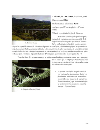 1 BARRANCA HONDA, Michoacán, 1949
                                                       Claro principal 91m
                                                       Profundidad de la barranca 105m
                                                       Ancho original 7,9rn (ampliado a 9,5m en
                                                       1985)
                                                       Tubería a presión de 2,15m de diámetro
                                                               Este caso constituyó la primera opor-
                                                       tunidad de participar como responsable de la
                                                       ingeniería de los mayores puentes de México.
                                                       Salvo en lo relativo al análisis sísmico que no
exigían las especificaciones de entonces, el puente se configuró con estricto apego a las prácticas de
los países desarrollados, cuya adaptabilidad a las condiciones locales fue materia de un análisis critico
a través de los hechos constatados durante su construcción. Las lecciones así obtenidas fueron apro-
vechadas para optimizar el puente Belisario Domínguez, que se muestra en las figuras 9 y 10.
        Para el colado del arco de concreto se utilizó una obra falsa consistente en un arco triangula-
                                                       do de acero, que se adaptó posteriormente para
                                                       el cruce de un camino vecinal con una barranca
                                                       de dimensiones semejantes.


                                                           2   El puente fue objeto de gran difusión
                                                               por parte de las autoridades, dados los
                                                               parámetros mencionados, habiéndose
                                                               construido una maqueta de lucita (plás-
                                                               tico transparente) que muestra fielmen-
                                                               te las dimensiones exteriores y aun la
                                                               sección celular del arco.




                                                                                                      44
 