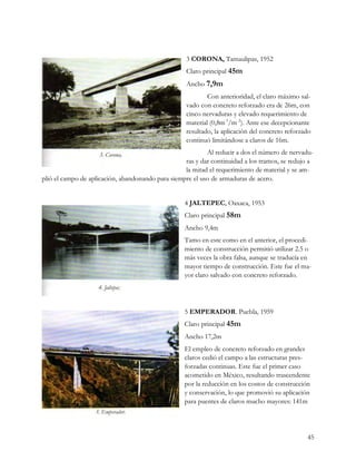 3 CORONA, Tamaulipas, 1952
                                                    Claro principal 45m
                                                    Ancho 7,9m
                                                            Con anterioridad, el claro máximo sal-
                                                    vado con concreto reforzado era de 26m, con
                                                    cinco nervaduras y elevado requerimiento de
                                                    material (0,8m 3/m 2). Ante ese decepcionante
                                                    resultado, la aplicación del concreto reforzado
                                                    continuó limitándose a claros de 16m.
                                                           Al reducir a dos el número de nervadu-
                                                   ras y dar continuidad a los tramos, se redujo a
                                                   la mitad el requerimiento de material y se am-
plió el campo de aplicación, abandonando para siempre el uso de armaduras de acero.


                                                   4 JALTEPEC, Oaxaca, 1953
                                                   Claro principal 58m
                                                   Ancho 9,4m
                                                   Tamo en este como en el anterior, el procedi-
                                                   miento de construcción permitió utilizar 2.5 o
                                                   más veces la obra falsa, aunque se traducía en
                                                   mayor tiempo de construcción. Este fue el ma-
                                                   yor claro salvado con concreto reforzado.




                                                   5 EMPERADOR. Puebla, 1959
                                                   Claro principal 45m
                                                   Ancho 17,2m
                                                   El empleo de concreto reforzado en grandes
                                                   claros cedió el campo a las estructuras pres-
                                                   forzadas continuas. Este fue el primer caso
                                                   acometido en México, resultando trascendente
                                                   por la reducción en los costos de construcción
                                                   y conservación, lo que promovió su aplicación
                                                   para puentes de claros mucho mayores: 141m




                                                                                                 45
 