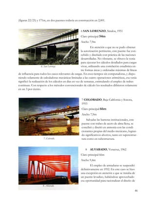 (figuras 22/23) y 171m, en dos puentes todavía en construcción en 2,001.


                                                       6 SAN LORENZO, Sinaloa, 1951
                                                       Claro principal 54m
                                                       Ancho 7,9m
                                                                En atención a que no se pudo obtener
                                                        la autorización pertinente, este puente fue con-
                                                        cebido y diseñado con práctica de las naciones
                                                        desarrolladas. No obstante, se obtuvo la venia
                                                        para ejecutar los cálculos detallados para cargas
                                                        vivas, utilizando una correlación estadística en-
                                                        tre formas áreas y ordenadas máximas de líneas
de influencia para todos los casos relevantes de cargas. En esos tiempos sin computadoras, y dispo-
niendo solamente de calculadoras mecánicas limitadas a las cuatro operaciones aritméticas, esa venia
significó la realización de los cálculos en días en vez de semanas, estimulando el empleo de trabes
continuas. Con respecto a los métodos convencionales de cálculo los resultados difirieron solamente
en un 3 por ciento.


                                                       7 COLORADO, Baja California y Sonora,
                                                       1953
                                                       Claro principal 66m
                                                       Ancho 7,9rn
                                                           Salvadas las barreras institucionales, este
                                                       puente con trabes de acero de alma llena, se
                                                       concibió y diseñó en armonía con las condi-
                                                       cionantes propias del medio mexicano, logran-
                                                       do significativos ahorros, tanto en superestruc-
                                                       tura como en subestructura.


                                                           8   ALVARADO, Veracruz, 1962
                                                       Claro principal 66m
                                                       Ancho 9,4m
                                                                El empleo de armaduras se suspendió
                                                       definitivamente en 1952. En este caso se hizo
                                                       una excepción en atención a que se trataba de
                                                       un puente levadizo, habiéndose aprovechado
                                                       esa oportunidad para racionalizar el diseño de


                                                                                                      46
 