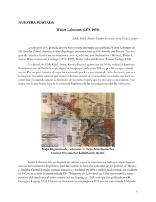 NUESTRA PORTADA
                                 Walter Lehmann (1878-1939)

                                               Eddy Kühl, Arturo Castro-Frenzel y José Mejía Lacayo

        La selección de la portada de este mes es parte del mapa que publicara Walter Lehmann en
Die Sprachen Zentral-Amerikas in ihren Beziehungen zueinander sowie zu Süd-Amerika und Mexiko (Las len-
guas de América Central en sus relaciones entre sí, así como con Sudamérica y México), Tomo 1,
Autor: Walter Lehmann, etnólogo (1878- 1939), Berlín: Editorial Reimer (Reimer Verlag), 1920.
         A solicitud de Eddy Kühl, Arturo Castro-Frenzel, quien vive en Berlín, solicitó al Instituto
Iberoamericano de Berlín la copia digital del mapa que mide unos 110 cm por 80 cm aproximada-
mente. Por su gran tamaño, el mapa fue escaneado por los especialistas de dicho Instituto, quienes
lo hicieron en cuatro sectores que nosotros hemos tratado de reensamblar para darles una idea de
cómo luce el original, aunque la distorsión de las partes impide que los traslapes sean exactos. Este
mapa nos da una buena idea de la cobertura lingüística de las investigaciones del Dr. Lehmann.




                    Mapa lingüístico de Lehmann. © Ibero-Amerikanisches
                          Institut Preussischer Kulturbesitz, Berlin.

       Walter Lehmann fue un lingüista de talento, capaz de sintetizar los hallazgos arqueológicos
con sus conocimientos lingüísticos para reconstruir las historias culturales de los pueblos de México
y América Central. Estudió ciencias naturales y medicina en 1898 y recibió su doctorado en medicina
en 1903 con su tesis doctoral titulada Die Überlagerung der Leber durch das Colon transversum [La super-
posición del hígado por el colon transverso] en Leipzig, en 1903, tesis que fue publicada por B.
Georgi en Leipzig, 1903. Obtuvo su doctorado en etnología en 1913 con su tesis titulada Vokabular


                                                                                                          4
 
