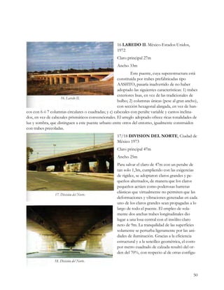 16 LAREDO II. México-Estados Unidos,
                                                       1972
                                                       Claro principal 27m
                                                       Ancho 33m
                                                              Este puente, cuya superestructura está
                                                      constituida por trabes prefabricadas tipo
                                                      AASHTO, pasaría inadvertido de no haber
                                                      adoptado las siguientes características: 1) trabes
                                                      exteriores lisas, en vez de las tradicionales de
                                                      bulbo; 2) columnas únicas (pese al gran ancho),
                                                      con sección hexagonal alargada, en vez de ban-
cos con 6 ó 7 columnas circulares o cuadradas; y c) cabezales con peralte variable y cantos inclina-
dos, en vez de cabezales prismáticos convencionales. El arreglo adoptado ofrece ricas tonalidades de
luz y sombra, que distinguen a este puente urbano entre otros del entorno, igualmente construidos
con trabes precoladas.
                                                       17/18 DIVISION DEL NORTE, Ciudad de
                                                       México 1973
                                                       Claro principal 47m
                                                       Ancho 25m
                                                       Para salvar el claro de 47m con un peralte de
                                                       tan solo 1,3m, cumpliendo con las exigencias
                                                       de rigidez, se adoptaron claros grandes y pe-
                                                       queños alternados, de manera que los claros
                                                       pequeños actúen como poderosas barreras
                                                       elásticas que virtualmente no permiten que las
                                                       deformaciones y vibraciones generadas en cada
                                                       uno de los claros grandes sean propagadas a lo
                                                       largo de todo el puente. El empleo de sola-
                                                       mente dos anchas trabes longitudinales dio
                                                       lugar a una losa central con el insólito claro
                                                       neto de 9m. La tranquilidad de las superficies
                                                       solamente se perturba ligeramente por las uni-
                                                       dades de iluminación. Gracias a la eficiencia
                                                       estructural y a la sencillez geométrica, el costo
                                                       por metro cuadrado de calzada resultó del or-
                                                       den del 70%, con respecto al de otras configu-




                                                                                                     50
 