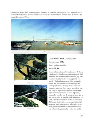 cíficamente desarrollada para este puente, han sido reconocidas corno aportaciones trascendentes y
se han adoptado en los puentes atirantados, tales como Normandie en Francia, claro de 856m, y Ta-
tara en Japón, con 890m.




                                                    22/23 PAPAGAYO, Guerrero, 1989
                                                   Claro principal 142m
                                                   Altura total de pilas 98m
                                                   Ancho 20,3m
                                                   Construido mediante el procedimiento de doble
                                                   voladizo y localizado en zona de alta sismicidad
                                                   (espectro con aceleración máxima de 0,6g), este
                                                   puente se caracteriza por su excepcional eco-
                                                   nomía y facilidad de construcción, arrojando
                     22. Papagayo
                                                   costos por metro cuadrado menores que los
                                                   correspondientes a claros y alturas considera-
                                                   blemente menores. Esos logros se explican gra-
                                                   cias a que la superestructura tiene una sección
                                                   rigurosamente constante en todo el puente,
                                                   aunque las costillas son de altura variable; que la
                                                   sección superior de las pilas mide solamente 6
                                                   x 6m a pesar de recibir un ancho de calzada de
                                                   20,3m; que las costillas, con altura máxima del
                                                   orden de 10m, se construyen sobre piso termi-
                                                   nado; y que se reducen los requerimientos de
                     23. Papagayo                  pre-esfuerzo longitudinal al contar con un bra-


                                                                                                   52
 