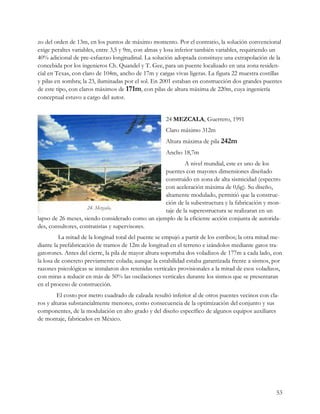 zo del orden de 13m, en los puntos de máximo momento. Por el contrario, la solución convencional
exige peraltes variables, entre 3,5 y 9m, con almas y losa inferior también variables, requiriendo un
40% adicional de pre-esfuerzo longitudinal. La solución adoptada constituye una extrapolación de la
concebida por los ingenieros Ch. Quandel y T. Gee, para un puente localizado en una zona residen-
cial en Texas, con claro de 104m, ancho de 17m y cargas vivas ligeras. La figura 22 muestra costillas
y pilas en sombra; la 23, iluminadas por el sol. En 2001 estaban en construcción dos grandes puentes
de este tipo, con claros máximos de 171m, con pilas de altura máxima de 220m, cuya ingeniería
conceptual estuvo a cargo del autor.


                                                      24 MEZCALA, Guerrero, 1991
                                                      Claro máximo 312m
                                                      Altura máxima de pila 242m
                                                      Ancho 18,7m
                                                           A nivel mundial, este es uno de los
                                                  puentes con mayores dimensiones diseñado
                                                  construido en zona de alta sismicidad (espectro
                                                  con aceleración máxima de 0,6g). Su diseño,
                                                  altamente modulado, permitió que la construc-
                                                  ción de la subestructura y la fabricación y mon-
                                                  taje de la superestructura se realizaran en un
lapso de 26 meses, siendo considerado como un ejemplo de la eficiente acción conjunta de autorida-
des, consultores, contratistas y supervisores.
         La mitad de la longitud total del puente se empujó a partir de los estribos; la otra mitad me-
diante la prefabricación de tramos de 12m de longitud en el terreno e izándolos mediante gatos tra-
gatorones. Antes del cierre, la pila de mayor altura soportaba dos voladizos de 177m a cada lado, con
la losa de concreto previamente colada; aunque la estabilidad estaba garantizada frente a sismos, por
razones psicológicas se instalaron dos retenidas verticales provisionales a la mitad de esos voladizos,
con miras a reducir en más de 50% las oscilaciones verticales durante los sismos que se presentaran
en el proceso de construcción.
         El costo por metro cuadrado de calzada resultó inferior al de otros puentes vecinos con cla-
ros y alturas substancialmente menores, como consecuencia de la optimización del conjunto y sus
componentes, de la modulación en alto grado y del diseño específico de algunos equipos auxiliares
de montaje, fabricados en México.




                                                                                                    53
 