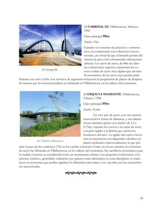25 CARRIZAL III, Villahermosa, Tabasco,
                                                       1996
                                                       Claro principal 88m
                                                       Ancho 15m
                                                        Ganador en concurso de proyecto y construc-
                                                        ción, en competencia con soluciones conven-
                                                        cionales, en virtud de que el limitado peralte del
                                                        sistema de piso evitó substanciales afectaciones
                                                        urbanas. Los arcos de acero, de 88m de claro
                                                        sin contraventeo superior, transmiten los co-
                                                        ceos a trabes de acero muy rígidas que atenúan
                                                        los momentos de los arcos cuyo peralte pudo
limitarse tan solo a 0,9m. Los servicios de ingeniería incluyeron la preparación de planos de despiece
de manera que la estructura pudiera ser fabricada en Villahermosa, en los talleres del contratista.


                                                       26 GRIJALVA DIAMANTE, Villahermosa,
                                                       Tabasco. 1998
                                                       Claro principal 89m
                                                       Ancho 21,4m
                                                              Un solo arco de acero, con una sección
                                                      transversal en forma de diamante, y con dimen-
                                                      siones mínimas (placas con anchos de 1,5 y
                                                      0,75m), trasmite los coceos a un cajón de acero
                                                      con gran rigidez a la flexión que atenúa los
                                                      momentos del arco. La rigidez del cajón a la tor-
                                                      sión se incrementa con diagonales tubulares en
               26. Grijalva Diamante
                                                      planos inclinados transversalmente, lo que per-
mite el paso de dos camiones (75t) en los carriles exteriores. Como en el caso anterior, la estructura
de acero fue fabricada en Villahermosa, en los talleres del contratista. Sin sacrificios económicos para
la ciudad, el puente es considerado como un monumento urbano. Las pequeñas «violaciones» a los
cánones estéticos, apreciables solamente por quienes están adentrados en estas disciplinas, se tradu-
jeron en economías que podían significar la diferencia entre hacer o no una obra con las característi-
cas mencionadas.

                                       



                                                                                                       54
 