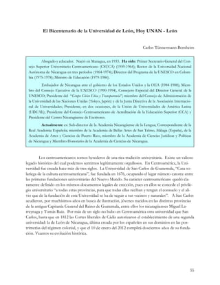 El Bicentenario de la Universidad de León, Hoy UNAN - León


                                                                          Carlos Tünnermann Bernheim


         Abogado y educador. Nació en Managua, en 1933. Ha sido: Primer Secretario General del Con-
 sejo Superior Universitario Centroamericano (CSUCA) (1959-1964); Rector de la Universidad Nacional
 Autónoma de Nicaragua en tres períodos (1964-1974); Director del Programa de la UNESCO en Colom-
 bia (1975-1978); Ministro de Educación (1979-1984).
         Embajador de Nicaragua ante el gobierno de los Estados Unidos y la OEA (1984-1988); Miem-
 bro del Consejo Ejecutivo de la UNESCO (1990-1994), Consejero Especial del Director General de la
 UNESCO; Presidente del “Grupo Cívico Ética y Transparencia”; miembro del Consejo de Administración de
 la Universidad de las Naciones Unidas (Tokyo, Japón) y de la Junta Directiva de la Asociación Internacio-
 nal de Universidades; Presidente, en dos ocasiones, de la Unión de Universidades de América Latina
 (UDUAL); Presidente del Consejo Centroamericano de Acreditación de la Educación Superior (CCA) y
 Presidente del Centro Nicaragüense de Escritores.
         Actualmente es: Sub-director de la Academia Nicaragüense de la Lengua; Correspondiente de la
 Real Academia Española; miembro de la Academia de Bellas Artes de San Telmo, Málaga (España), de la
 Academia de Artes y Ciencias de Puerto Rico, miembro de la Academia de Ciencias Jurídicas y Políticas
 de Nicaragua y Miembro Honorario de la Academia de Ciencias de Nicaragua.



         Los centroamericanos somos herederos de una rica tradición universitaria. Existe un valioso
legado histórico del cual podemos sentirnos legítimamente orgullosos. En Centroamérica, la Uni-
versidad fue creada hace más de tres siglos. La Universidad de San Carlos de Guatemala, “Casa so-
lariega de la cultura centroamericana”, fue fundada en 1676, ocupando el lugar número catorce entre
las primeras fundaciones universitarias del Nuevo Mundo. Su carácter centroamericano quedó cla-
ramente definido en los mismos documentos legales de erección, pues en ellos se concede el privile-
gio universitario “a todas estas provincias, para que todas ellas reciban y tengan el consuelo y el ali-
vio que de la fundación de esta Universidad se ha de seguir a sus vecinos y naturales”. A San Carlos
acudieron, por muchísimos años en busca de ilustración, jóvenes nacidos en las distintas provincias
de la antigua Capitanía General del Reino de Guatemala, entre ellos los nicaragüenses Miguel La-
rreynaga y Tomás Ruiz. Por más de un siglo no hubo en Centroamérica otra universidad que San
Carlos, hasta que en 1812 las Cortes liberales de Cádiz autorizaron el establecimiento de una segunda
universidad: la de León de Nicaragua, última creada por los españoles en sus dominios en las pos-
trimerías del régimen colonial, y que el 10 de enero del 2012 cumplirá doscientos años de su funda-
ción. Veamos su evolución histórica.




                                                                                                         55
 