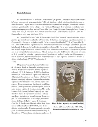 1.       Período Colonial


          La vida universitaria se inició en Centroamérica (“Capitanía General del Reyno de Guatema-
 la”), muy temprano de la época colonial. “Aún olía la pólvora y todavía se trataba de limpiar las armas y
 herrar los caballos”, según la conocida frase del cronista Fray Francisco Vásquez, cuando los centroa-
 mericanos, encabezados por el Obispo Fray Francisco Marroquín de Guatemala, ya pedían a la co-
 rona española que procediese a erigir Universidad en el Nuevo Reino de Guatemala (Mata Gavida J.,
 1954). Con todo, la fundación de la primera Universidad en Centroamérica, la de San Carlos de
 Guatemala, no tuvo lugar sino hasta 1676.
          La Universidad de San Carlos de Guatemala fue el Alma Mater de los universitarios nicara-
 güenses que contribuyeron a fundar la Universidad de León de Nicaragua, la segunda que existió en
 Centroamérica durante el período colonial. En las postrimerías del siglo XVIII, la Universidad de
 San Carlos de Guatemala experimentó una profunda transformación ideológica y científica, gracias a
 la influencia de Ilustración borbónica, impulsada por Carlos III. En su seno tuvieron lugar discusio-
 nes filosóficas que demuestran hasta dónde las ideas más avanzadas de la época encontraron pronto
 eco en la Universidad centroamericana. “Desde la duda metódica de Descartes o la teoría newtonia-
 na de la gravitación, hasta los experimentos de Franklin sobre la electricidad o los últimos desarro-
 llos en hidráulica, difícilmente existía un problema que no se haya expuesto o analizado durante la
 última mitad del siglo XVIII” (Tate Lanning J.
 1956).
          Después de Guatemala, fue en la Provincia
 de Nicaragua donde se dieron los más importantes
 ensayos de educación superior durante el período
 colonial. El 15 de diciembre de 1680 se fundó en
 la ciudad de León, entonces capital de la Provincia,
 el Seminario Conciliar de San Ramón o Colegio Tri-
 dentino, destinado a formar el personal eclesiástico
 capaz de defender la ortodoxia católica frente a los
 avances del protestantismo. Las directivas del Con-
 cilio de Trento guiaron sus primeros pasos, es decir,
 nació con un espíritu de contrarreforma. Más tarde,
 los aires de la Ilustración borbónica trajeron a sus
 claustros afanes de superación científica e intelec-
 tual. Entre los primeros pensadores que dieron ori-
 gen a la vida universitaria en Nicaragua, cabe men-
 cionar al obispo de León y rector de Seminario
 Conciliar de San Ramón Monseñor Fray José Anto- Pbro. Rafael Agustín Ayesta (1750-1809)
 nio de la Huerta y Caso (1744-1803), uno de los
                                                       Rector del Seminario Conciliar (1787-1809),
 obispos más ilustrados de su tiempo, quien introdu-
                                                       Primer Fundador de la Universidad de León
 jo en el Seminario la enseñanza de la Medicina y el
 Derecho en 1798, mediante cátedras costeadas por él.


                                                                                                       56
 