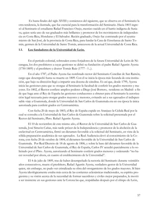 Es hasta finales del siglo XVIII y comienzos del siguiente, que se observa en el Seminario la
otra tendencia, la ilustrada, que fue esencial para la transformación del Seminario. Hacia 1803 ingre-
só al Seminario el estudiante Rafael Francisco Osejo, mestizo nacido en el barrio indígena de Sutia-
va, quien sería uno de sus graduados más brillantes y promotor de los movimientos de independen-
cia en Costa Rica, Honduras y El Salvador. Recién graduado, Osejo fue contratado por el ayunta-
miento de San José, de la provincia de Costa Rica, para fundar la Casa de Enseñanza de Santo To-
más, germen de la Universidad de Santo Tomás, antecesora de la actual Universidad de Costa Rica.
1.1.   Los fundadores de la Universidad de León.


        En el período colonial, sobresalen como forjadores de la futura Universidad de León de Ni-
caragua, los dos presbíteros a cuyas gestiones se debió su fundación: el padre Rafael Agustin Ayesta
(1750-1809) y el presbítero y doctor Tomás Ruiz (1777 - ?...).
         En el año 1787, el Padre Ayesta fue nombrado rector del Seminario Conciliar de San Ramón,
cargo que desempeñó hasta su muerte en 1809. Con él se inicia la época más fecunda de esta institu-
ción, que bajo su dirección llegó a impartir una docena de cátedras. Es así que, desde 1799, Ayesta
inicia las gestiones para que se otorgue al Seminario la facultad de conferir los grados menores y ma-
yores. En 1802, el Rector confiere amplios poderes a Diego José Borrero, -residente en Madrid- a fin
de que haga ante el Rey de España las gestiones conducentes a obtener para el Seminario la autoriza-
ción legal necesaria para otorgar grados mayores y menores, evitando así a sus egresados el indispen-
sable viaje a Guatemala, donde la Universidad de San Carlos de Guatemala era en esa época la única
autorizada para conferir grados en Centroamérica.
        Con fecha 20 de mayo de 1803, el Rey de España expide en Aranjuez la Cédula Real por la
cual se consulta a la Universidad de San Carlos de Guatemala sobre la solicitud presentada por el
Rector del Seminario, Pbro. Rafael Agustín Ayesta.
         El 10 de noviembre de este mismo año, el Rector de la Universidad de San Carlos de Gua-
temala, José Simeón Cañas, más tarde prócer de la Independencia y promotor de la abolición de la
esclavitud en Centroamérica, firmó un dictamen favorable a la solicitud del Seminario, en vista de la
sólida preparación académica de sus egresados. La Real Audiencia elevó al conocimiento de la Co-
rona, con fecha 20 de octubre de 1804, el dictamen favorable de la Universidad de San Carlos de
Guatemala. Por Real Decreto de 18 de agosto de 1806, y sobre la base del dictamen favorable de la
Universidad de San Carlos de Guatemala, el Rey de España, Carlos IV accedió parcialmente a lo so-
licitado por el Pbro. Ayesta, autorizando al Seminario conferir grados menores y ordenando “no ha-
cer novedad por ahora, en cuanto al establecimiento de la Universidad”.
         El 4 de julio de 1809, tras de haber desempeñado la rectoría del Seminario durante veintidós
años consecutivos, muere el presbítero, Rafael Agustín Ayesta, verdadero gestor de la Universidad
quien, sin embargo, no pudo ver cristalizada su obra del otorgamiento de los grados mayores. Si bien
Ayesta ideológicamente estaba más cerca de las corrientes eclesiásticas tradicionales, su espíritu pro-
gresista y su visión acerca de la necesidad de formar sacerdotes y civiles mejor preparados, le movió
a ser insistente en sus gestiones ante la Corona las que, respaldadas después por el obispo de León,



                                                                                                    57
 