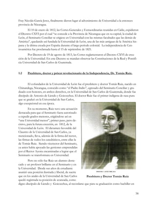 Fray Nicolás García Jerez, finalmente dieron lugar al advenimiento de Universidad a la entonces
provincia de Nicaragua.
        El 10 de enero de 1812, las Cortes Generales y Extraordinarias reunidas en Cádiz, expidieron
el Decreto CXVI por el cual “se concede a la Provincia de Nicaragua que en su capital, la ciudad de
León, el Seminario Conciliar se erigiese en Universidad con las mismas facultades que las demás de
América”, quedando así fundada la Universidad de León, una de las más antiguas de la América his-
pana y la última creada por España durante el largo período colonial. La independencia de Cen-
troamérica fue proclamada hasta el 15 de septiembre de 1821.
        Por Decreto de 19 de agosto de 1813, las Cortes reglamentaron el Decreto CXVI de crea-
ción de la Universidad. En este Decreto se mandan observar las Constituciones de la Real y Pontifi-
cia Universidad de San Carlos de Guatemala.


1.2     Presbítero, doctor y prócer revolucionario de la Independencia, Dr. Tomás Ruiz.


        El cofundador de la Universidad de León fue el presbítero y doctor Tomás Ruiz, nacido en
Chinandega, Nicaragua, conocido como “el Padre-Indio”, egresado del Seminario Conciliar y gra-
duado con honores, en ambos derechos, en la Universidad de San Carlos de Guatemala, donde fue
discípulo de Antonio de Liendo y Goicoechea. El doctor Ruiz fue el primer indígena de raza pura
que se graduó en la Universidad de San Carlos,
algo excepcional en esa época.
         En su momento, Ruiz tuvo una actuación
destacada para que el Seminario fuera autorizado
a expedir grados menores, erigiéndose así en
“una Universidad menor”, primer paso, pero de-
cisivo, para la futura erección, en 1812, de la
Universidad de León. El dictamen favorable del
Claustro de la Universidad de San Carlos, ya
mencionado, lleva, además de la firma del rector,
las firmas de todos los catedráticos, entre ellas la
de Tomás Ruiz. Siendo vicerector del Seminario,
ya antes había apoyado las gestiones emprendidas
por el Rector Ayesta encaminadas a lograr que el
Seminario se transformara en Universidad.
        Pero no sólo fue Ruiz un alumno desta-
cado y un profesor brillante en el Seminario y en
la Universidad. Desde sus años de estudiante
asumió una posición ilustrada y liberal, de suerte
que en los anales de la Universidad de San Carlos      Presbítero y Doctor Tomás Ruiz
quedó registrada su posición de avanzada, como
digno discípulo de Liendo y Goicoechea, al recordarse que para su graduación como bachiller en


                                                                                                  58
 