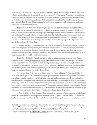 Filosofía, el 15 de enero de 1796, a los 17 años, defendió la tesis de que “en las doctrinas de la Filo-
sofía no la autoridad, sino la razón es la que debe buscarse”. Y agregaba: “para la investigación de
la verdad y para la demostración de la misma el método socrático es más útil que el método escolás-
tico”. Estas tesis se inscribían en la línea de la renovación ilustrada de los estudios universitarios,
que más tarde Ruiz llevaría al Seminario de León, donde trató de superar la enseñanza escolástica
tradicional, que entonces imperaba.
         La presencia de Ruiz en el Seminario, del que fue vice-rector por cinco años (1802-1807),
hizo posible que el espíritu de la ilustración vivificara las aulas del antiguo Seminario. Desde su cá-
tedra, el prócer esparció la nueva ideología, que debía rápidamente prender en varios de sus alumnos
más brillantes. Uno de ellos fue el ya mencionado bachiller Rafael Francisco Osejo, quien llevó estas
ideas a Costa Rica y fue el gran propagandista de las ideas independentistas. En Costa Rica Osejo
fue declarado Benemérito de la Patria por la Asamblea Nacional de aquel país. Es el primero en la
lista de Beneméritos de Costa Rica1.
         A medida que Ruiz va tomando conciencia de las inequidades del sistema colonial y tras de
sufrir en carne propia esas injusticias, su convicción revolucionaria se fue fortaleciendo, hasta el ex-
tremo que ya no considera el sistema español susceptible de reformas, sino que llega al convenci-
miento de que es necesario cambiarlo, sustituirlo por otro más justo, mediante la proclamación de la
Independencia de los pueblos centroamericanos.
         Hacia fines de 1813 el Padre Ruiz, más revolucionario que nunca, participa, en la famosa
conjura conocida como “La conjura de Belén”, por el Convento de Belén, en Antigua Guatemala,
donde se reunieron los conjurados. El historiador guatemalteco, José Mata Gavidia, la califica de
“conjuración universitaria por antonomasia”, por el relevante papel que jugaron en ella distinguidos
universitarios, como José Francisco Barrundia, quien también era Alférez, José Francisco de Córdo-
ba, el Lic. Venancio López y el doctor Tomás Ruiz.
         Severo Martínez Peláez, en su ya clásica obra “La Patria del Criollo”, (Martínez Peláez, S.
1971), nos refiere que el Dr. Tomás Ruiz, al igual que otros curas del llamado bajo clero, era admira-
dor del cura mestizo mexicano José María Morelos y que, en la reunión secreta de los conjurados,
cuando se tomó la decisión, bajo juramento, de llevar a cabo el levantamiento contra las autoridades
españolas, Tomás Ruiz “sacó a luz y comentó una proclama manuscrita de Morelos, entusiasmando a
los oyentes”, según relató un testigo presencial 2. Denunciados por un delator, los conjurados fueron
capturados por las autoridades españolas el 23 de diciembre de 1813, exactamente un día antes de que
se llevara a cabo el plan revolucionario, y condenados a largas penas de prisión.
        A fines de 1819, ya libre, el doctor Ruiz, universitario, auténtico héroe y mártir de la Indepen-
dencia de Centroamérica, solicitó permiso para trasladarse a Ciudad Real de Chiapas. El motivo lo
explica él mismo en su solicitud: “Yo me hallo con mi salud muy quebrantada a causa de tantos años


1 Rafael Francisco Osejo escribió varias obras entre las que se encuentran las siguientes: “Nulidad de los De-
rechos de Méjico sobre Costa Rica”, “Credo de Prosperidad que debe esperar el País siendo libre e indepen-
diente”, “La igualdad en acción”, “Tratado de Aritmética” y “Tratado de geografía”.
2   Severo Martínez Peláez: “La Patria del Criollo”, Editorial Universitaria, Guatemala, 1971, p. 328.


                                                                                                             59
 