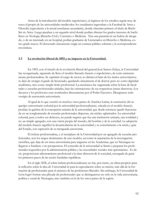 Antes de la introducción del modelo napoleónico, el régimen de los estudios seguía muy de
cerca el propio de las universidades medievales: los estudiantes ingresaban a la Facultad de Artes y
Filosofía (equivalente a la actual enseñanza secundaria), donde obtenían primero el título de Bachi-
ller en Artes. Luego pasaban a un segundo nivel donde podían obtener los grados menores de bachi-
lleres en Teología, Derecho Civil y Canónico o Medicina. Tras una pasantía en un bufete de aboga-
do, o de un internado en un hospital, podían graduarse de Licenciados en Derecho o Medicina, co-
mo grado mayor. El doctorado únicamente exigía un examen público solemne y la correspondiente
investidura.


2.2     La revolución liberal de 1893 y su impacto en la Universidad.


        En 1893, con el triunfo de la revolución liberal del general José Santos Zelaya, la Universidad
fue reorganizada, siguiendo de lleno el modelo llamado francés o napoleónico, de corte eminente-
mente profesionalista. Se suprimió el cargo de rector; se eliminó el latin de los títulos universitarios;
se dejó de otorgar el grado de licenciado, quedando únicamente el de doctor, pero no como dignidad
académica, sino como simple título profesional. La enseñanza fue organizada sobre la base de facul-
tades o escuelas profesionales aisladas, bajo las orientaciones de sus respectivas juntas directivas. Los
decanos y los profesores eran nombrados directamente por el Poder Ejecutivo. Desaparece todo
vestigio de autonomía universitaria.
        Al igual de lo que ocurrió en muchos otros países de América Latina, la sustitución del ar-
quetipo universitario colonial por la universidad profesionalizante, calcada en el modelo francés,
produjo la quiebra de la concepción unitaria de la universidad, que desde entonces quedó fracciona-
da en un conglomerado de escuelas profesionales dispersas, sin núcleo aglutinador. La universidad
colonial, pese a todos sus defectos, no puede negarse que fue una institución unitaria, una totalidad y
no un simple agregado, con una visión propia del mundo, del hombre y de la sociedad. La adopción
del modelo francés significó la desarticulación de la universidad y su sometimiento a la tutela y guía
del Estado, con supresión de su menguada autonomía.
         El énfasis profesionalista, y el reemplazo de la Universidad por un agregado de escuelas pro-
fesionales, son los rasgos dominantes de este modelo, así como la separación de la investigación
científica, que deja de ser tarea universitaria para asignarse en las Academias, que en Nicaragua no
llegaron a fundarse o no prosperaron. El cometido de la universidad se limitó a preparar los profe-
sionales requeridos por la administración pública y las necesidades sociales más apremiantes. Es de-
cir, proporcionar adiestramiento profesional a la clase directora de la sociedad, encargada de guiar
los primeros pasos de las recién fundadas repúblicas.
         En el siglo XIX, el sobre énfasis profesionalizante no fue, por cierto, un clima propicio para
la reflexión sobre la idea de Universidad ni para la especulación sobre su misión, más allá de la for-
mación de profesionales para el ejercicio de las profesiones liberales. Sin embargo, la Universidad de
León logró formar una pléyade de profesionales que se distinguieron no solo en la vida universitaria,
política y social de Nicaragua, sino también en la de los otros países de la región.



                                                                                                      62
 