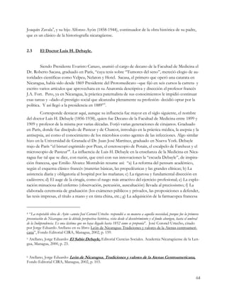 Joaquín Zavala4, y su hijo Alfonso Ayón (1858-1944), continuador de la obra histórica de su padre,
que es un clásico de la historiografía nicaragüense.


2.3       El Doctor Luis H. Debayle.


         Siendo Presidente Evaristo Carazo, asumió el cargo de decano de la Facultad de Medicina el
Dr. Roberto Sacasa, graduado en París, “cuya tesis sobre “Tumores del seno”, mereció elogio de au-
toridades científicas como Velpeu, Nelaton y Hotel. Sacasa, el primero que operó una catarata en
Nicaragua, había sido desde 1869 Presidente del Protomedicato –que fijó en seis cursos la carrera- y
escrito varios artículos que aprovechara en su Anatomía descriptiva y disección el profesor francés
J.A. Fort. Pero, ya en Nicaragua, la práctica paternalista de sus conocimientos le impidió continuar
esas tareas y –dado el prestigio social que alcanzaba plenamente su profesión- decidió optar por la
política. Y así llegó a la presidencia en 1889”5.
         Corresponde destacar aquí, aunque su influencia fue mayor en el siglo siguiente, el nombre
del doctor Luis H. Debayle (1856-1938), quien fue Decano de la Facultad de Medicina entre 1899 y
1909 y profesor de la misma por varias décadas. Forjó varias generaciones de cirujanos. Graduado
en París, donde fue discípulo de Pasteur y de Charcot, introdujo en la práctica médica, la asepsia y la
antisepsia, así como el conocimiento de los microbios como agentes de las infecciones. Algo similar
hizo en la Universidad de Granada el Dr. Juan José Martínez, graduado en Nueva York. Debayle
trajo de París “el bisturí esgrimido por Pean, el estetoscopio de Potain, el escalpelo de Fareheut y el
microscopio de Pasteur”6. La influencia de Luis H. Debayle en la enseñanza de la Medicina en Nica-
ragua fue tal que se dice, con razón, que creó con sus innovaciones la “escuela Debayle”, de inspira-
ción francesa, que Emilio Alvarez Montalván resume así: “a) La reforma del pensum académico,
según el esquema clásico francés (materias básicas, las propedéuticas y las grandes clínicas; b) La
asistencia diaria y obligatoria al hospital por las mañanas; c) La rigurosa y fundamental disección en
cadáveres; d) El auge de la cirugía, como el rasgo más atractivo del ejercicio profesional; e) La explo-
ración minuciosa del enfermo (observación, percusión, auscultación) llevada al preciosismo; f) La
elaborada ceremonia de graduación (los exámenes públicos y privados, las proposiciones a defender,
las tesis impresas, el título a mano y en tinta china, etc.; g) La adquisición de la farmacopea francesa


4 “La respetable obra de Ayón –anota José Coronel Urtecho- respondió a su manera a aquella necesidad, porque fue la primera
presentación de Nicaragua con la debida perspectiva histórica, vista desde el descubrimiento y el fondo aborigen, hasta el umbral
de la Independencia. Es una lástima que no haya llegado hasta 1852 como se proponía”. José Coronel Urtecho, citado
por Jorge Eduardo Arellano en su libro: León de Nicaragua: Tradiciones y valores de la Atenas centroameri-
cana”, Fondo Editorial CIRA, Managua, 2002, p. 159.
5Arellano, Jorge Eduardo: El Sabio Debayle, Editorial Ciencias Sociales. Academia Nicaragüense de la Len-
gua, Managua, 2000, p. 23.


6Arellano, Jorge Eduardo: León de Nicaragua. Tradiciones y valores de la Atenas Centroamericana,
Fondo Editorial CIRA, Managua, 2002, p. 103.


                                                                                                                               64
 