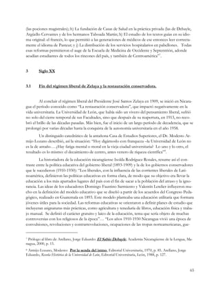 (las pociones magistrales); h) La fundación de Casas de Salud en la práctica privada (las de Debayle,
Argüello Cervantes y de los hermanos Taboada Martin; h) El estudio de los textos guías en su idio-
ma original: el francés, lo que permitió a las generaciones de médicos de ese entonces leer correcta-
mente el idioma de Pasteur; y j) La distribución de los servicios hospitalarios en pabellones. Todas
esas reformas permitieron el auge de la Escuela de Medicina de Occidente y Septentrión, adonde
acudían estudiantes de todos los rincones del país, y también de Centroamérica”7.


3       Siglo XX


3.1     Fin del régimen liberal de Zelaya y la restauración conservadora.


        Al concluir el régimen liberal del Presidente José Santos Zelaya en 1909, se inició en Nicara-
gua el período conocido como “La restauración conservadora”, que impactó negativamente en la
vida universitaria. La Universidad de León, que había sido un vivero del pensamiento liberal, sufrió
no solo del cierre temporal de sus Facultades, sino que después de su reapertura, en 1913, no reco-
bró el brillo de las décadas pasadas. Más bien, fue el inicio de un largo período de decadencia, que se
prolongó por varias décadas hasta la conquista de la autonomía universitaria en el año 1958.
         Un distinguido catedrático de la antañona Casa de Estudios Superiores, el Dr. Modesto Ar-
mijo Lozano describió, así la situación: “Hoy digámoslo con franqueza –la Universidad de León no
es la de antaño… ¿Hay fatiga mental o moral en la vieja ciudad universitaria? Lo uno y lo otro, el
resultado es lo mismo: el decaimiento de centro, antes venero de riqueza científica”8.
        La historiadora de la educación nicaragüense Isolda Rodríguez Rosales, resume así el con-
traste entre la política educativa del gobierno liberal (1893-1909) y la de los gobiernos conservadores
que le sucedieron (1910-1930): “Los liberales, con la influencia de las corrientes liberales de Lati-
noamérica, definieron las políticas educativas en forma clara, de modo que su objetivo era llevar la
educación a los más apartados lugares del país con el fin de sacar a la población del atraso y la igno-
rancia. Las ideas de los educadores Domingo Faustino Sarmiento y Valentín Letelier influyeron mu-
cho en la definición del modelo educativo que se diseñó a partir de los acuerdos del Congreso Peda-
gógico, realizado en Guatemala en 1893. Este modelo planteaba una educación utilitaria que formara
jóvenes útiles para la sociedad. Las reformas educativas se orientaron a definir planes de estudio que
incluyeran asignaturas más prácticas, como agricultura y teneduría de libros, educación física y traba-
jo manual. Se definió el carácter gratuito y laico de la educación, tema que sería objeto de muchas
controversias con los religiosos de la época”… “Los años 1910-1930 Nicaragua vivió una época de
convulsiones, revoluciones y contrarrevoluciones, ocupaciones de las tropas norteamericanas, gue-


7Prólogo al libro de Arellano, Jorge Eduardo: El Sabio Debayle, Academia Nicaragüense de la Lengua, Ma-
nagua, 2000, p. 15.
8 Armijo Lozano, Modesto: Por la senda del istmo, Editorial Universitaria, 1970, p. 85. Arellano, Jorge

Eduardo, Reseña Histórica de la Universidad de León, Editorial Universitaria, León, 1988, p. 127.


                                                                                                          65
 