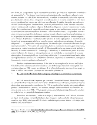 rras civiles, etc. que postraron al país en una crisis económica que impidió el crecimiento cuantitativo
de la educación”… “En síntesis, los constantes enfrentamientos, las guerrillas, revueltas y levanta-
mientos, aunados a la caída de los precios del café y la madera, ocasionaron la caída de los ingresos
por el comercio exterior. Todo esto generó un estado de crisis en el cual la educación no tuvo mayo-
res oportunidades. Los centros que ofrecieron una educación de calidad fueron los regentados por
diversas órdenes religiosas. Como reacción contra los principios laicos de los liberales, los conser-
vadores oficializaron la enseñanza religiosa, declarándola obligatoria en todos los centros del Estado.
En los diversos discursos de los presidentes de esta época, se aprecia el interés en proporcionar una
educación moral, como medio idóneo de formar a los futuros ciudadanos. Los gobiernos conserva-
dores no tuvieron una política definida en cuanto al modelo educativo que llevarían a la práctica, pe-
ro se aprecia que el interés sobresaliente es establecer una enseñanza religiosa en los centros priva-
dos y estatales, de primaria y secundaria. En las reformas de planes y programas, lo más notorio es la
inclusión de la asignatura de religión en todos los centros nacionales, como asignatura de estudio
obligatorio”… “El papel de los colegios religiosos fue definitivo para evitar que la educación decaye-
ra completamente”… “En cuanto a la universidad, hubo un crecimiento modesto, pero importante,
por cuanto se establecieron las universidades de Managua y Granada, con las carreras de Medicina y
Derecho. Se crearon las carreras de Odontología y Obstetricia y se elaboraron los planes de estudio
correspondientes. En síntesis, lo más significativo de este período fue la construcción de la educa-
ción religiosa, de manera planificada, organizada y oficializada. El avance cualitativo de la educación
se dio por el trabajo realizado por los hermanos cristianos, los jesuitas, las bethletmitas, las religiosas
francesas, los moravos, anglicanos y bautistas”9.
        Las intervenciones norteamericanas de los años 20 interrumpieron las labores académicas.
Una de las peores afrentas que la Universidad de León de Nicaragua ha sufrido en su agitada exis-
tencia tuvo lugar en 1924, cuando la soldadesca de la infantería de marina norteamericana ocupó en
León su edificio como cuartel y destruyó sus laboratorios y bibliotecas.
4       La Universidad Nacional de Nicaragua y la lucha por la autonomía universitaria.


         El 27 de marzo de 1947, la ya más que centenaria Universidad de León fue elevada al rango
de Universidad Nacional, pero como dependencia del Ministerio de Educación, al cual le correspon-
día nombrar a sus autoridades y profesores. En 1951 se transformó en la única universidad del país,
pues las Universidades de Granada y la Central de Managua fueron clausuradas por Anastasio So-
moza García, en los años 1951 y 1946, respectivamente, ante la beligerancia política de los estudian-
tes en las luchas en contra de la dictadura somocista.
        Clausurada la Universidad Central de Managua y, posteriormente, la de Granada, no quedó
en el país sino la antigua Universidad de León. Pero ésta ya no era lo que había sido en la segunda
mitad del siglo XIX y principios del XX, cuando sus luces se proyectaron no sólo a Nicaragua, sino
también a los países vecinos.


9Rodríguez Rosales, Isolda: Historia de la educación en Nicaragua: Restauración conservadora (1910-
1930). Editorial HISPAMER, 2005, pág. 221 y sigts.


                                                                                                        66
 