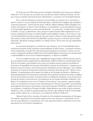 El 18 de enero de 1958, el proyecto fue entregado al Presidente Luis Somoza por el Rector
Fiallos Gil. El 25 de marzo de ese mismo año, Luis Somoza rubricó el Decreto Ejecutivo No.38,
por el cual se concedió autonomía docente, administrativa y económica a la Universidad Nacional.
         Pese a todas las limitaciones existentes, la Universidad, en el ejercicio de su autonomía, se
aprestó a ejercer su nueva condición de institución libre, a sabiendas de los peligros que acechaban a
su precaria autonomía. Al inicio del año lectivo 1958-59, el Rector Mariano Fiallos Gil dirigió a los
jóvenes universitarios su famosa “Carta del Rector a los Estudiantes”, en la cual analizaba lo que pa-
ra la Universidad significaba su recién estrenada libertad: “La autonomía”, escribió entonces el Rec-
tor Fiallos, “es goce y padecimiento. Goce, porque el espíritu humano halla complacencia en su li-
bertad, y padecimiento porque ese disfrute implica responsabilidad y trabajo, y tal vez haya en todo
esto más padecimiento que goce, porque la tarea que tenemos enfrente es tanto más grande cuando
más ausentes estamos de la historia de la República y porque muy poco se ha hecho por la cultura
del pueblo... Recuperar el tiempo perdido es un trabajo enorme. Por lo tanto, hay que emprenderlo
ahora mismo”.
       La autonomía desempolvó y revitalizó los viejos claustros, sacó la Universidad del arrinco-
namiento provinciano donde el gobierno intencionalmente la había situado y le permitió colocarse,
como correspondía, en medio de la vida nacional, preocupada por su acontecer. Gracias a la auto-
nomía y al magisterio del Rector Fiallos Gil, la Universidad adquirió conciencia de su elevada misión
y responsabilidad en el seno de la sociedad nicaragüense y se aprestó a cumplirla.
          Con los escuálidos recursos, que a regañadientes proporcionaba un Poder Ejecutivo, que le
fue casi siempre hostil, escrupulosamente administrados, el Rector Fiallos fue transformando el per-
fil de la Universidad y proyectándola como nunca en el ámbito nacional: fundó las Facultades de
Economía y Humanidades; las Escuelas de Periodismo, Ciencias de la Educación y Arquitectura; los
primeros Cursos de Verano y de Extensión para los trabajadores de León, Managua y otras ciudades;
la Sección de Ciencias de la Educación en Jinotepe; el Instituto Nocturno de León “Alfonso Urroz
Martínez”; la modernización de los planes de estudio de las Facultades de Derecho y Medicina; la
departamentalización de la docencia; la contratación de los primeros profesores de tiempo completo;
el envío de los primeros becarios al exterior; el inicio de la Reforma Académica con la creación de la
Escuela de Ciencias y Letras de León y la introducción de los Estudios Generales: el llamado “Año
Básico”; la revitalización de la revista “Cuadernos Universitarios”, que comenzó a aparecer regular-
mente y se transformó en la mejor revista cultural del país; la “Gaceta Universitaria”, que informaba
mensualmente del acontecer universitario; el movimiento literario VENTANA, surgido del seno de
los estudiantes y fundado por Fernando Gordillo y Sergio Ramírez, que recibió el apoyo entusiasta
del Rector; en fin, en medio de grandes limitaciones, iba día a día forjándose la Nueva Universidad,
gracias al pleno disfrute de su autonomía y a la conducción del Rector Fiallos Gil.
       Mariano Fiallos Gil es, sin duda, el forjador de la Universidad contemporánea de Nicaragua.
Fue también un pensador de la educación superior, por lo que ofrecemos a continuación un resu-
men de lo que llamamos su “pensamiento vivo”, que sigue proyectando su influencia en las nuevas
generaciones de universitarios nicaragüenses.




                                                                                                    69
 