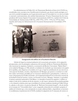 Las administraciones de Fiallos Gil y de Tünnermann Bernheim al frente de la UNAN son
consideradas como una época muy fructífera para la institución, que alcanzó mucho prestigio en el
seno de la sociedad nicaragüense, por la gran proyección que la Universidad tuvo no solo en el ámbi-
to nacional y centroamericano, sino también latinoamericano. El rector Tünnermann fue dos veces
presidente del Consejo Superior Universitario Centroamericano (CSUCA) y también de la Unión de
Universidades de América Latina (UDUAL), (1969-1970) y (1972 – 1974). En 1970 fue electo
miembro del Consejo de Administración de la Asociación Internacional de Universidades (1970-
1975).




                      Inauguración del edificio de la Facultad de Derecho
         Además de lograr la constitucionalización de la autonomía universitaria y de la asignación
presupuestaria, entre las principales realizaciones del rectorado del Rector Tünnermann Bernheim,
cabe mencionar las siguientes: fundación y construcción del Recinto Universitario “Rubén Darío”,
en la ciudad de Managua, en 1968, adonde se trasladaron las facultades que funcionaban en la capital
de la república, antes dispersas en la ciudad, con lo que se logró la centralización de una serie de ser-
vicios para las facultades, escuelas y departamentos de Managua, que pasaron a constituir un verda-
dero núcleo universitario, presidido por un vicerrector administrativo; generalización, a todas las ca-
rreras, del programa de Estudios Generales y de la departamentalización de la docencia; creación de
la Facultad Central de Ciencias y Letras, con Escuelas en León y Managua. Asimismo, se generalizó
el sistema semestral, incluyendo el Año Básico y se introdujo el sistema de requisitos y créditos; se
redujo el valor de los exámenes de fin de semestre y se dio mayor valoración de las pruebas parciales
y a la evaluación contínua, pasos que consolidaron la reforma académica iniciada por Fiallos Gil; pe-
ro, además, se dio inicio a un proceso llamado de “Reforma Universitaria Integral”, a fin de introdu-
cir el concepto de “Universidad crítica”, como vanguardia esclarecida de la sociedad y propiciar el
análisis de la función que a ésta corresponde en un país subdesarrollado y dependiente; se incremen-
tó notablemente el patrimonio de la UNAN, mediante la adquisición de 41 manzanas de terreno en


                                                                                                       71
 