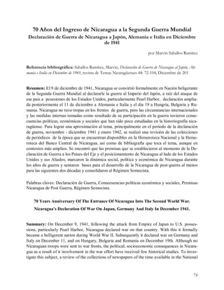 70 Años del Ingreso de Nicaragua a la Segunda Guerra Mundial
 Declaración de Guerra de Nicaragua a Japón, Alemania e Italia en Diciembre
                                  de 1941
                                                                             por Marvin Saballos Ramírez


Referencia bibliorgráfica: Saballos Ramírez, Marvin, Declaración de Guerra de Nicaragua al Japón, Ale-
mania e Italia en Diciembre de 1941, revista de Temas Nicaragüenses 44: 72-104, Diciembre de 201 


Resumen: El 9 de diciembre de 1941, Nicaragua se convirtió formalmente en Nación beligerante 
de la Segunda Guerra Mundial al declararle la guerra al Imperio del Japón, a raíz del ataque de 
ese país a  posesiones de los Estados Unidos, particularmente Pearl Harbor,  declaración amplia­ 
da posteriormente el 11 de diciembre a Alemania e Italia y el día 19 a Hungría, Bulgaria y Ru­ 
mania. Nicaragua no tuvo tropas en los frentes  de guerra, pero las circunstancias internacionales 
y las medidas internas tomadas como resultado de su participación en la guerra tuvieron conse­ 
cuencias políticas, económicas y sociales que han sido poco estudiadas en la historiografía nica­ 
ragüense. Para lograr una aproximación al tema, principalmente en el período de la declaración 
de guerra, noviembre ­ diciembre 1941 y enero 1942, se realizó una revisión de las colecciones 
de periódicos  de la época que se encuentran disponibles en la Hemeroteca Nacional y la Heme­ 
roteca  del  Banco  Central  de  Nicaragua,  así  como  de  bibliografía  que  toca  el  tema,  aunque  en 
contextos más amplios. Se encontró que las premisas que se establecieron al momento de la De­ 
claración de Guerra a los Países del Eje y el posicionamiento de Nicaragua al lado de los Estados 
Unidos  y sus  Aliados, marcaron  la dinámica social, política  y económica de Nicaragua durante 
los años de guerra y sentaron  bases para el desarrollo de la Nicaragua de post­guerra al menos 
para las siguientes dos décadas y consolidaron al Régimen Somocista. 

Palabras claves: Declaración de Guerra, Consecuencias políticas económica y sociales, Premisas 
Nicaragua de Post Guerra, Régimen Somocista. 


    70 Years Anniversary Of The Entrance Of Nicaragua Into The Second World War. 
    Nicaragua's Declaration Of War On Japan, Germany And Italy In December 1941. 


Summary:  On  December  9,  1941,  following  the  attack  from  Empire  of  Japan  to  U.S.  posses­ 
sions,  particularly  Pearl  Harbor,  Nicaragua  declared  war  on  that  country.  With  this  it  formally 
became a belligerent nation during World War II. Subsequently it declared war on Germany and 
Italy on December 11, and on Hungary, Bulgaria and Romania on December 19th. Although no 
Nicaraguan troops were sent to war fronts, the political, socioeconomic consequences in Nicara­ 
gua as a result of it involvement in the war effort have received few historical studies. To inves­ 
tigate this subject, a review of the collections of newspapers of the time available in the National



                                                                                                         74
 