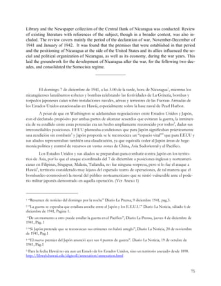 Library and the Newspaper collection of the Central Bank of Nicaragua was conducted. Review 
of  existing  literature  with  references  of  the  subject,  though  in  a  broader  context,  was  also  in­ 
cluded. The review covers mainly the period of the declaration of war, November­December of 
1941 and January of 1942.  It was  found that the premises that were established  in that period 
and the positioning of Nicaragua at the side of the United States and its allies influenced the so­ 
cial and political organization of Nicaragua, as well as its economy, during the war years. This 
laid the groundwork for the development of Nicaragua after the war, for the following two dec­ 
ades, and consolidated the Somocista regime.
                                              ———————


        El domingo 7 de diciembre de 1941, a las 3.00 de la tarde, hora de Nicaragua1, mientras los
nicaragüenses lanzábamos cohetes y bombas celebrando las festividades de La Gritería, bombas y
torpedos japoneses caían sobre instalaciones navales, aéreas y terrestres de las Fuerzas Armadas de
los Estados Unidos estacionadas en Hawái, especialmente sobre la base naval de Pearl Harbor.
         A pesar de que en Washington se adelantaban negociaciones entre Estados Unidos y Japón,
con el declarado propósito por ambas partes de alcanzar acuerdos que evitaran la guerra, la inminen-
cia de su estallido entre estas potencias era un hecho ampliamente reconocido por todos2, dadas sus
irreconciliables posiciones. EEUU planteaba condiciones que para Japón significaban prácticamente
una rendición sin combatir3 y Japón proponía se le reconociera un “espacio vital”4 que para EEUU y
sus aliados representaban también una claudicación, ya que equivalía ceder al Japón áreas de hege-
monía política y control de recursos en vastas zonas de China, Asia Sudoriental y el Pacífico.
         Los Estados Unidos y sus aliados se preparaban para combatir contra Japón en los territo-
rios de Asia, por lo que el ataque coordinado del 7 de diciembre a posiciones inglesas y norteameri-
canas en Filipinas, Singapur, Malasia, Tailandia, no fue ninguna sorpresa, pero si lo fue el ataque a
Hawái5, territorio considerado muy lejano del esperado teatro de operaciones, de tal manera que el
bombardeo conmocionó la moral del público norteamericano que se sintió vulnerable ante el pode-
río militar japonés demostrado en aquella operación. (Ver Anexo 1)



1   “Resumen de noticias del domingo por la noche” Diario La Prensa, 9 diciembre 1941, pag.3.
2“La guerra se esperaba que estallara anoche entre el Japón y los E.E.U.U.” Diario La Noticia, sábado 6 de
diciembre de 1941, Pagina 1.
 “De un momento a otro puede estallar la guerra en el Pacífico”, Diario La Prensa, jueves 4 de diciembre de
1941, Pág. 1
3“Si Japón pretende que se reconozcan sus crímenes no habrá arreglo”, Diario La Noticia, 20 de noviembre
de 1941, Pag.1
4“El nuevo premier del Japón anunció ayer sus 4 puntos de guerra”. Diario La Noticia, 19 de octubre de
1941, Pág.1
5Para la fecha Hawái no era aun un Estado de los Estados Unidos, sino un territorio anexado desde 1898.
http://libweb.hawaii.edu/digicoll/annexation/annexation.html


                                                                                                             75 
 