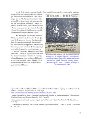 A raíz de la ofensiva nipona, Estados Unidos recibió muestras de respaldo de las naciones
amigas. El Departamento de Estado informó
que inmediatamente después del “traicionero
ataque japonés” lo había comunicado a todas
las repúblicas Americanas, quienes respondie-
ron con mensajes de solidaridad y apoyo. El
diario New York Times, en su artículo central
sobre el suceso, destaca que Canadá, Australia
y Costa Rica habían declarado que se conside-
raban en estado de guerra con el Japón6.
         En Nicaragua, al conocerse la noticia
del ataque, el entonces Presidente de la Repú-
blica Gral. Anastasio Somoza García, sumán-
dose al consenso continental, el domingo 7
por la tarde reunió con premura al Consejo de
Ministros, declaró el Estado de Emergencia, la
suspensión de garantías constitucionales, la
Ley Marcial7 y convocó al Congreso en Cáma-
ras Unidas a sesión de urgencia para el martes               Ilustración 1 Caricatura que manifiesta el sentir
9, a fin de someterle la iniciativa de participa-           anti japonés de la opinión pública nicaragüense;
ción de Nicaragua en el conflicto8. El Congre-              Panchito y la Rana, populares personajes de cari-
so Nacional declaró la guerra al Japón el 9 de                 catura de la época, empuñan fusiles y gritan
diciembre en su Resolución Número 35 de                     ¡Muera el Japón! Diario La Noticia, Managua, 9
igual fecha9 y el 11 de di                                                de diciembre de 1941.




6 “Japan Wars on U.S. and Britain; Makes Sudden Attack On Hawaii; Heavy Fighting At Sea Reported”. Dia-
rio New York Times, 8 de diciembre de 1941, Pag.1.
http://www.nytimes.com/learning/general/onthisday/big/1207.html
7Juárez, Orient Bolívar: “Japón y Nicaragua. Contribución a la historia de sus relaciones diplomáticas”. Ministerio de
Relaciones Exteriores. Managua, diciembre 2006, Página 88.
8“Nicaragua declarará hoy la guerra al Imperio del Sol Naciente” , Diario “La Prensa”, 9 de diciembre de
1941, Pag.1
9“El Congreso de Nicaragua vota la guerra contra el Japón unánimemente”, Diario La Prensa, 11 diciembre
de 1941, Pág.1.


                                                                                                                         76
 