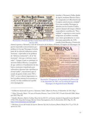 ciembre a Alemania e Italia, aliadas
                                                                    de Japón, mediante Decreto Ejecu-
                                                                    tivo amparado en la Resolución del
                                                                    Congreso anteriormente señalada10.
                                                                    Con estas medidas Nicaragua se
                                                                    alineaba con los Estados Unidos,
                                                                    quienes después del ataque a Hawái
                                                                    suspendieron su política de “Neu-
                                                                    tralidad” e ingresaron como nación
                                                                    beligerante al conflicto mundial,
                                                                    cuyo inicio generalmente se consi-
   Ilustración 2 Portada del New York Times del 8 de diciem- dera para septiembre de 1939,
                              bre de 1941                           cuando Gran Bretaña y Francia de-
claran la guerra a Alemania, a raíz de la invasión de la última a Polonia. El ingreso de Nicaragua a la
guerra respondió a circunstancias geo-
políticas en las que Nicaragua formaba
parte de la esfera de influencia nortea-
mericana - expresadas en las políticas
de “defensa continental” y de la “de-
mocracia”- más que a intereses nacio-
nales11. Aunque el país no participó en
acciones bélicas directas, a excepción
de que sufrimos el hundimiento de tres
barcos mercantes torpedeados por
submarinos alemanes que operaban en
el mar Caribe12, encontramos que el
estado de guerra vivido entre 1941 y
194513, si tuvo efectos importantes so-
bre la política interna, la economía na-
                                             Ilustración 3 Fragmento de la portada de la Prensa del
cional y la vida cotidiana de la pobla-      11 de diciembre de 1941, con la noticia del ingreso de
ción nicaragüense:                                   Nicaragua a la Segunda Guerra Mundial


10   El Decreto declarando la guerra a Alemania e Italia”, Diario La Prensa, 13 diciembre de 1941, Pág.1.
11Alfaro Alvarado, Mario. “43 años de Dictadura Dinástica. Tomo I (1936-1947)” Fondo Editorial CIRA, Mana-
gua 2002. Pág. 245
12Saballos Ramírez, Marvin. La Base Naval de los EE.UU. en Corinto durante la Segunda Guerra Mundial
(1942-1946) (Segunda Entrega), Revista Temas Nicaragüenses, No.31, Noviembre 2010. Pág. 85 y 88.
http://www.temasnicas.net/rtn31.pdf
13Declarase el cese del Estado de Guerra. Decreto No.144, La Gaceta, Diario Oficial, No.173, p.1745, 20
agosto de 1945.


                                                                                                            77
 