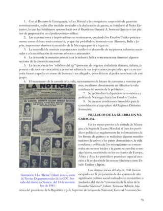 1. Con el Decreto de Emergencia, la Ley Marcial y la consiguiente suspensión de garantías
constitucionales, todas ellas medidas asociadas a la declaración de guerra, se fortaleció al Poder Eje-
cutivo, lo que fue hábilmente aprovechado por el Presidente General A. Somoza García en sus pla-
nes de perpetuación en el poder político-militar.
    2. Las exportaciones e importaciones se reorientaron, quedando los Estados Unidos práctica-
mente como el único socio comercial, ya que fue prohibido el comercio con Alemania, Italia y Ja-
pón, importantes destinos comerciales de la Nicaragua previa a la guerra.
    3. La necesidad de sustituir exportaciones conllevó al desarrollo de incipientes industrias nacio-
nales y a la tecnificación de sectores obreros y artesanales.
    4. La demanda de materias primas para la industria bélica norteamericana dinamizó algunos
sectores de la economía nacional.
    5. La detención de los “súbditos del eje” (personas de origen o ciudadanía alemana, italiana, ja-
ponesa o de naciones asociadas) y posterior subasta de sus importantes propiedades, que en su ma-
yoría fueron a quedar en mano de Somoza y sus allegados, consolidaron el poder económico de este
grupo.
    6. El incremento de la carestía de la vida, racionamiento de bienes de consumo y materias pri-
                                                   mas, incidieron directamente en dificultar la vida
                                                   cotidiana del común de la población.
                                                       7. Se profundizó la dependencia económica y
                                                   política de Nicaragua hacia los Estados Unidos.
                                                       8. Se crearon condiciones favorables para la
                                                   consolidación a largo plazo del Régimen Dinástico
                                                   Somocista.
                                                     PRELUDIO DE LA GUERRA EN NI-
                                                 CARAGUA.
                                                          En los meses previos a la entrada de Nicara-
                                                 gua a la Segunda Guerra Mundial, si bien los perió-
                                                 dicos publicaban regularmente las informaciones de
                                                 los frentes de guerra y se realizaban algunas manifes-
                                                 taciones de apoyo a los países democráticos, la vida
                                                 cotidiana y política de los nicaragüenses se concen-
                                                 traba en eventos locales y la guerra se percibía como
                                                 algo lejano, ocurriendo en los escenarios de Europa,
                                                 África y Asia; los periódicos prestaban especial aten-
                                                 ción a la evolución de las tensas relaciones entre Es-
                                                 tado Unidos y Japón.
                                                        Los últimos meses del año de 1941 fueron
 Ilustración 4 La “Reina” Liliam con su corte ocupados en la preparación de dos eventos de alto
 de Novias Departamentales de la G.N. Por- significado político social realizados en noviembre: a
 tada del diario La Noticia del 14 de noviem- mediados del mes la “coronación de la reina de la
                  bre de 1941.                   Guardia Nacional”, Liliam Somoza Debayle, hija
única del presidente de la República y Jefe Supremo de la Guardia Nacional, General Anastasio So-


                                                                                                     78
 