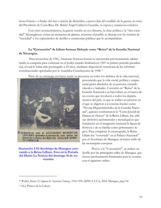 moza García y a finales del mes e inicios de diciembre, a pocos días del estallido de la guerra, la visita
del Presidente de Costa Rica, Dr. Rafael Ángel Calderón Guardia, su esposa y numerosa comitiva.
       Con estos acontecimientos, la guerra sonaba un eco distante, la clase política y la “alta socie-
dad” Nicaragüense vivían un momento de glamur, mientras el pueblo se distraía con las noticias de
“sociedad” y los espectáculos de desfiles y ceremonias públicas que lo acompañaban.


      La “Coronación” de Liliam Somoza Debayle como “Reina” de la Guardia Nacional
de Nicaragua.
          Para noviembre de 1941, Anastasio Somoza García se encontraba previsoramente adelan-
tando su campaña para continuar en el poder cuando finalizará en 1947 su primer período presiden-
cial, el cual le había sido prorrogado a 10 años, mediante disposición transitoria de las reformas
constitucionales aprobadas por la Asamblea Constituyente de 1938.14
           Parte de su estrategia era hacer sentir su presencia en todos los ámbitos de la vida nacional,
                                                         procurando que la vida social, política y empre-
                                                         sarial girara alrededor de su persona, creando
                                                         vínculos y lealtades. Convertir en “Reina” de la
                                                         Guardia Nacional a su hija Liliam en el marco de
                                                         un evento que involucró a todos los departa-
                                                         mentos del país, ya que se realizó un proceso en
                                                         el que se eligieron a jovencitas locales como
                                                         “Novias Departamentales de la Guardia Nacio-
                                                         nal”, quienes conformaron la “Corte Juvenil de
                                                         Damas de Honor” de la Reina Lilliam, fue utili-
                                                         zar símbolos sentimentales y monárquicos que
                                                         fortalecían en el imaginario nacional la figura de
                                                         Somoza y de su familia como gobernantes re-
                                                         gios. Para completar la escenografía, la Reina
                                                         Liliam fue “coronada” en el Palacio Nacional15
                                                         por el Arzobispo de Managua, al mejor estilo de
                                                         las monarquías europeas.
Ilustración 5 El Arzobispo de Managua coro-                      Previo a la “Coronación”, se realizó un
nando a la Reina Lilliam. Foto en la Portada            desfile por las principales calles de Managua, que
 del Diario La Noticia del domingo 16 de no-            fueron profusamente iluminadas para la ocasión,
                   viembre.                             con el siguiente orden:




14   Walter, Knut: El régimen de Anastasio Somoza, 1936-1956. IHNCA-UCA, 2004. Managua, pág.154
15   Hoy Palacio de la Cultura.


                                                                                                        79
 