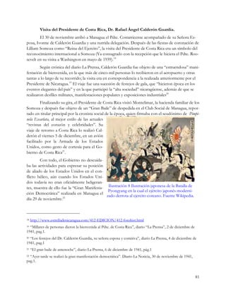 Visita del Presidente de Costa Rica, Dr. Rafael Ángel Calderón Guardia.
        El 30 de noviembre arribó a Managua el Pdte. Costarricense acompañado de su Señora Es-
posa, Ivonne de Calderón Guardia y una nutrida delegación. Después de las fiestas de coronación de
Lilliam Somoza como “Reina del Ejercito”, la visita del Presidente de Costa Rica era un símbolo del
reconocimiento internacional a Somoza (Ya consagrado con la recepción que le hiciera el Pdte. Roo-
sevelt en su visita a Washington en mayo de 1939).18
        Según crónica del diario La Prensa, Calderón Guardia fue objeto de una “estruendosa” mani-
festación de bienvenida, en la que más de cinco mil personas lo recibieron en el aeropuerto y otras
tantas a lo largo de su recorrido; la visita era en correspondencia a la realizada anteriormente por el
Presidente de Nicaragua.19 El viaje fue una sucesión de festejos de gala, que “hicieron época en los
eventos elegantes del país” y en la que participó la “alta sociedad” nicaragüense, además de que se
realizaron desfiles militares, manifestaciones populares y exposiciones industriales20
         Finalizando su gira, el Presidente de Costa Rica visitó Montelimar, la hacienda familiar de los
Somoza y después fue objeto de un “Gran Baile” de despedida en el Club Social de Managua, repor-
tado en titular principal por la cronista social de la época, quien firmaba con el seudónimo de Pimpi-
nela Escarlata, al mejor estilo de las actuales
“revistas del corazón y celebridades”. Su
viaje de retorno a Costa Rica lo realizó Cal-
derón el viernes 5 de diciembre, en un avión
facilitado por la Armada de los Estados
Unidos, como gesto de cortesía para el Go-
bierno de Costa Rica21.
        Con todo, el Gobierno no descuida-
ba las actividades para expresar su posición
de aliado de los Estados Unidos en el con-
flicto bélico, aún cuando los Estados Uni-
dos todavía no eran oficialmente beligeran-
tes, muestra de ello fue la “Gran Manifesta- Ilustración 8 Ilustración japonesa de la Batalla de
                                              Pyongyang en la cual el ejército japonés moderni-
ción Democrática” realizada en Managua el
                                             zado derrota al ejercito coreano. Fuente Wikipedia.
día 29 de noviembre.22



18   http://www.estrelladenicaragua.com/412-EDICION/412-fotohist.html
19“Millares de personas dieron la bienvenida al Pdte. de Costa Rica”, diario “La Prensa”, 2 de diciembre de
1941, pag.1.
20“Los festejos del Dr. Calderón Guardia, su señora esposa y comitiva”, diario La Prensa, 4 de diciembre de
1941, pag.1
21   “El gran baile de antenoche”, diario La Prensa, 6 de diciembre de 1941, pág.1
22“Ayer tarde se realizó la gran manifestación democrática”. Diario La Noticia, 30 de noviembre de 1941,
pag.1.


                                                                                                              81
 