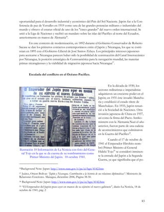 oportunidad para el desarrollo industrial y económico del País del Sol Naciente. Japón fue a la Con-
ferencia de paz de Versalles en 1919 como una de las grandes potencias militares e industriales del
mundo y obtuvo el estatus oficial de uno de los "cinco grandes" del nuevo orden internacional. Se
unió a la Liga de Naciones y recibió un mandato sobre las islas del Pacífico al norte del Ecuador,
anteriormente en manos de Alemania26.
        En este contexto de modernización, en 1892 durante el Gobierno Conservador de Roberto
Sacasa se dan los primeros contactos contemporáneos entre el Japón y Nicaragua, los que se conti-
núan en 1895 con el Gobierno Liberal de José Santos Zelaya. Los principales intereses japoneses
para acercarse a Nicaragua parecen haber sido la posibilidad de construcción del Canal Interoceánico
por Nicaragua, la posición estratégica de Centroamérica para la navegación mundial, las materias
primas nicaragüenses y la viabilidad de migración japonesa hacia Nicaragua27.


          Escalada del conflicto en el Océano Pacifico.


                                                                                     En la década de 1930, los
                                                                            sectores militaristas e imperialistas
                                                                            adquirieron un creciente poder en el
                                                                            Japón; en 1931 éste invadió Manchu-
                                                                            ria y estableció el estado títere de
                                                                            Manchukuo. En 1933, Japón renun-
                                                                            ció a la Sociedad de Naciones. Otra
                                                                            invasión japonesa de China en 1937,
                                                                            así como la firma del Pacto Antiko-
                                                                            mintern con la Alemania Nazi el año
                                                                            anterior, fueron parte de una cadena
                                                                            de acontecimientos que culminaron
                                                                            en la Guerra del Pacífico28.
                                                                     Cuando el 17 de octubre de
                                                            1941 el Emperador Hirohito nom-
                                                            bró Primer Ministro al General
Ilustración 10 Información de La Noticia con foto del Gene-
                                                            Hideki Tojo29 se consideró inminen-
  ral Tojo en la que se da cuenta de su nombramiento como
         Primer Ministro del Japón. 18 octubre 1941.        te la entrada del Japón a la Segunda
                                                            Guerra, ya que significaba que el po-

26Background    Note: Japan: http://www.state.gov/r/pa/ei/bgn/4142.htm
27Juárez, Orient Bolívar: “Japón y Nicaragua. Contribución a la historia de sus relaciones diplomáticas”. Ministerio de
Relaciones Exteriores. Managua, diciembre 2006, Página 38-50.
28   Background Note: Japan: http://www.state.gov/r/pa/ei/bgn/4142.htm
29“El Emperador del Japón puso ayer en manos de su ejército el nuevo gabinete”, diario La Noticia, 18 de
octubre de 1941, pág. 2


                                                                                                                          83
 