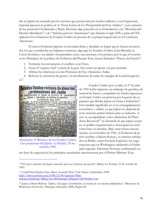 der en Japón era asumido por los sectores que promovían por medios militares y con hegemonía
imperial japonesa la política de la “Gran Esfera de Co Prosperidad del Este Asiático”, con exclusión
de las potencias Occidentales y Rusia. Doctrina algo parecido en su formulación a las “Doctrina del
Destino Manifiesto” y de “América para los Americanos” que durante el siglo XIX y parte del XX
aplicaron los Gobiernos de Estados Unidos en procura de su propia hegemonía en el Continente
Americano.
        El nuevo Gobierno Japonés se mostraba firme y decidido en lograr que le fueran reconoci-
dos los que consideraba sus legítimos intereses, algo que los Estados Unidos, Gran Bretaña, la
Unión Soviética y sus aliados interpretaban como una amenaza a los propios, por lo que al conocer-
se los Principios de la política de Gobierno del Premier Tojo, fueron llamados “Puntos de Guerra”:
     1.   Terminar victoriosamente el conflicto con China.
     2.   Crear el “espacio vital” común de la gran Asia como un aporte a la paz mundial.
     3.   Afirmar las relaciones con las Potencias del Eje (Alemania e Italia)
     4.   Reforzar la estructura de guerra y la movilización de todas las energías de la nación japone-
  30
sa .
                                                        Estados Unidos por su lado, el 27 de julio
                                               de 1941 había impuesto un embargo de gasolina, de
                                               mineral de hierro y congelado los fondos japoneses
                                               en Estado Unidos en protesta por la guerra de ex-
                                               pansión que libraba Japón en China e Indochina31.
                                               Esta medida significaba en sí un estrangulamiento
                                               económico y militar, ya que Japón no disponía de
                                               estas materias primas básicas para su industria. A
                                               esto se acompañaban varios ultimátum del Presi-
                                               dente Roosevelt32 en demanda de que Japón cesará
                                               en su política expansionista y desocupara los terri-
                                               torios bajo su dominio. Bajo estas tensas circuns-
                                               tancias, en noviembre de 1941, el Gobierno de Ja-
                                               pón acreditó a Saburo Kuruso, su anterior embaja-
Ilustración 11 Rechazo de los Estados Unidos dor en Berlín, como Enviado Especial a las nego-
a las propuestas del Japón. La Noticia, 29 no- ciaciones que en Washington adelantaba el Emba-
                viembre 1941.
                                               jador japonés Almirante Nomura, reafirmando co-
mo base de negociación los principios anunciados anteriormente por el Primer Ministro Tojo.


30“El   nuevo premier del Japón anunció ayer sus 4 puntos de guerra”, Diario La Noticia, 19 de octubre de
1941.
31Could Pearl Harbor Have Been Averted? New York Times, 8 diciémbre 1998.
http://www.nytimes.com/1998/12/08/opinion/08iht-
edwarn.t.html?scp=8&sq=us%20embargo%20japan%201941&st=cse
32Juárez, Orient Bolívar: “Japón y Nicaragua. Contribución a la historia de sus relaciones diplomáticas”. Ministerio de
Relaciones Exteriores. Managua, diciembre 2006, Página 84.


                                                                                                                          84
 
