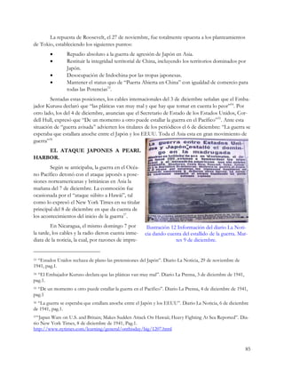La repuesta de Roosevelt, el 27 de noviembre, fue totalmente opuesta a los planteamientos
de Tokio, estableciendo los siguientes puntos:
           ·    Repudio absoluto a la guerra de agresión de Japón en Asia.
           ·    Restituir la integridad territorial de China, incluyendo los territorios dominados por
                Japón.
           ·    Desocupación de Indochina por las tropas japonesas.
           ·    Mantener el status quo de “Puerta Abierta en China” con igualdad de comercio para
                todas las Potencias33.
        Sentadas estas posiciones, los cables internacionales del 3 de diciembre señalan que el Emba-
jador Kurusu declaró que “las pláticas van muy mal y que hay que tomar en cuenta lo peor”34. Por
otro lado, los del 4 de diciembre, anuncian que el Secretario de Estado de los Estados Unidos, Cor-
dell Hull, expresó que “De un momento a otro puede estallar la guerra en el Pacífico”35. Ante esta
situación de “guerra avisada” advierten los titulares de los periódicos el 6 de diciembre: “La guerra se
esperaba que estallara anoche entre el Japón y los EEUU. Toda el Asia esta en gran movimiento de
guerra”36
    EL ATAQUE JAPONES A PEARL
HARBOR.
        Según se anticipaba, la guerra en el Océa-
no Pacífico detonó con el ataque japonés a pose-
siones norteamericanas y británicas en Asia la
mañana del 7 de diciembre. La conmoción fue
ocasionada por el “ataque súbito a Hawái”, tal
como lo expresó el New York Times en su titular
principal del 8 de diciembre en que da cuenta de
los acontecimientos del inicio de la guerra37.
         En Nicaragua, el mismo domingo 7 por           Ilustración 12 Información del diario La Noti-
la tarde, los cables y la radio dieron cuenta inme-    cia dando cuenta del estallido de la guerra. Mar-
diata de la noticia, la cual, por razones de impre-                   tes 9 de diciembre.


33“Estados Unidos rechaza de plano las pretensiones del Japón”. Diario La Noticia, 29 de noviembre de
1941, pag.1.
34“El Embajador Kuruso declara que las pláticas van muy mal”. Diario La Prensa, 3 de diciembre de 1941,
pag.1.
35“De un momento a otro puede estallar la guerra en el Pacifico”. Diario La Prensa, 4 de diciembre de 1941,
pag.1
36“La guerra se esperaba que estallara anoche entre el Japón y los EEUU”. Diario La Noticia, 6 de diciembre
de 1941, pag.1.
37“JapanWars on U.S. and Britain; Makes Sudden Attack On Hawaii; Heavy Fighting At Sea Reported”. Dia-
rio New York Times, 8 de diciembre de 1941, Pag.1.
http://www.nytimes.com/learning/general/onthisday/big/1207.html


                                                                                                          85
 