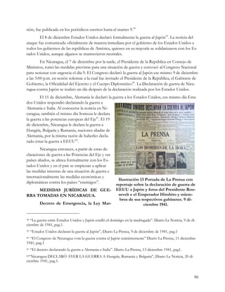 sión, fue publicada en los periódicos escritos hasta el martes 9.38
        El 8 de diciembre Estados Unidos declaró formalmente la guerra al Japón39. La noticia del
ataque fue comunicada oficialmente de manera inmediata por el gobierno de los Estados Unidos a
todos los gobiernos de las repúblicas de América, quienes en su mayoría se solidarizaron con los Es-
tados Unidos, aunque algunos se mantuvieron neutrales.
         En Nicaragua, el 7 de diciembre por la tarde, el Presidente de la República en Consejo de
Ministros, tomó las medidas previstas para una situación de guerra y convocó al Congreso Nacional
para sesionar con urgencia el día 9. El Congreso declaró la guerra al Japón ese mismo 9 de diciembre
a las 5:00 p.m. en sesión solemne a la cual fue invitado el Presidente de la República, el Gabinete de
Gobierno, la Oficialidad del Ejercito y el Cuerpo Diplomático40. La Declaración de guerra de Nica-
ragua contra Japón se realizó un día después de la declaración realizada por los Estados Unidos.
        El 11 de diciembre, Alemania le declaró la guerra a los Estados Unidos, ese mismo día Esta-
dos Unidos respondió declarando la guerra a
Alemania e Italia. Al conocerse la noticia en Ni-
caragua, también el mismo día Somoza le declara
la guerra a las potencias europeas del Eje41. El 19
de diciembre, Nicaragua le declara la guerra a
Hungría, Bulgaria y Rumania, naciones aliadas de
Alemania, por la misma razón de haberles decla-
rado éstas la guerra a EEUU42.
        Nicaragua entonces, a partir de estas de-
claraciones de guerra a las Potencias del Eje y sus
países aliados, se alinea formalmente con los Es-
tados Unidos y en el país se empiezan a aplicar
las medidas internas de una situación de guerra e
internacionalmente las medidas económicas y
                                                            Ilustración 13 Portada de La Prensa con
diplomáticas contra los países “enemigos”.
                                                           reportaje sobre la declaración de guerra de
     MEDIDAS JURÍDICAS DE GUE-                             EEUU a Japón y fotos del Presidente Roo-
RRA TOMADAS EN NICARAGUA.                                   sevelt e el Emperador Hirohito y miem-
                                                             bros de sus respectivos gabinetes. 9 di-
           Decreto de Emergencia, la Ley Mar-                             ciembre 1941.


38 “La guerra entre Estados Unidos y Japón estalló el domingo en la madrugada”. Diario La Noticia, 9 de di-
ciembre de 1941, pag.1.
39   “Estados Unidos declaran la guerra al Japón”, Diario La Prensa, 9 de diciembre de 1941, pag.1
40“El Congreso de Nicaragua vota la guerra contra el Japón unánimemente” Diario La Prensa, 11 diciembre
1941, pag.1
41   “El decreto declarando la guerra a Alemania e Italia”. Diario La Prensa, 13 diciembre 1941, pag1.
42“NicaraguaDECLARÓ AYER LA GUERRA A Hungría, Rumania y Bulgaria”, Diario La Noticia, 20 di-
ciembre 1941, pag.1.


                                                                                                          86
 